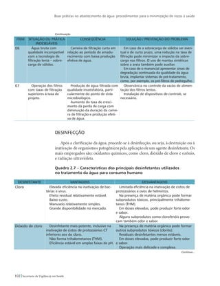 Boas práticas no abastecimento de água: procedimentos para a minimização de riscos à saúde
102 Secretaria de Vigilância em Saúde
ITEM SITUAÇÃO OU PRÁTICA
INDESEJÁVEIS
CONSEQÜÊNCIA SOLUÇÃO / PREVENÇÃO DO PROBLEMA
06 Água bruta com
qualidade incompatível
com a tecnologia de
filtração lenta – sobre-
carga de sólidos.
Carreira de filtração curta em
relação ao período de amadu-
recimento com baixa produção
efetiva de água.
Em caso de a sobrecarga de sólidos ser even-
tual e de curto prazo, uma redução na taxa de
filtração pode minimizar o impacto da sobre-
carga nos filtros. O uso de mantas sintéticas
sobre a areia também pode auxiliar.
Em caso de o manancial apresentar sinais de
degradação continuada da qualidade da água
bruta, implantar sistemas de pré-tratamento,
como, por exemplo, os pré-filtros de pedregulho.
07 Operação dos filtros
com taxas de filtração
superiores à taxa de
projeto.
Produção de água filtrada com
qualidade insatisfatória, parti-
cularmente do ponto de vista
microbiológico.
Aumento da taxa de cresci-
mento da perda de carga com
diminuição da duração da carrei-
ra de filtração e produção efeti-
va de água.
Observância no controle da vazão de alimen-
tação dos filtros lentos.
Instalação de dispositivos de controle, se
necessário.
Desinfecção
Após a clarificação da água, procede-se à desinfecção, ou seja, à destruição ou à
inativação de organismos patogênicos pela aplicação de um agente desinfetante. Os
mais empregados são: oxidantes químicos, como cloro, dióxido de cloro e ozônio,
e radiação ultravioleta.
Quadro 2.7 – Características dos principais desinfetantes utilizados
no tratamento da água para consumo humano
DESINFETANTE VANTAGENS DESVANTAGENS
Cloro Elevada eficiência na inativação de bac-
térias e vírus.
Efeito residual relativamente estável.
Baixo custo.
Manuseio relativamente simples.
Grande disponibilidade no mercado.
Limitada eficiência na inativação de cistos de
protozoários e ovos de helmintos.
Na presença de matéria orgânica pode formar
subprodutos tóxicos, principalmente trihalome-
tanos (THM).
Em doses elevadas, pode produzir forte odor
e sabor.
Alguns subprodutos como clorofenóis provo-
cam também odor e sabor.
Dióxido de cloro Desinfetante mais potente, inclusive na
inativação de cistos de protozoários CT
inferiores aos do cloro.
Não forma trihalometanos (THM).
Eficiência estável em amplas faixas de pH.
Na presença de matéria orgânica pode formar
outros subprodutos tóxicos (clorito).
Residuais desinfetantes menos estáveis.
Em doses elevadas, pode produzir forte odor
e sabor.
Operação mais delicada e complexa.
Continuação
Continua...
 