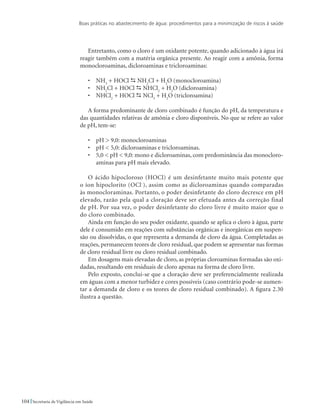 Boas práticas no abastecimento de água: procedimentos para a minimização de riscos à saúde
104 Secretaria de Vigilância em Saúde
Entretanto, como o cloro é um oxidante potente, quando adicionado à água irá
reagir também com a matéria orgânica presente. Ao reagir com a amônia, forma
monocloroaminas, dicloroaminas e tricloroaminas:
•	 NH3
+ HOCl  NH2
Cl + H2
O (monocloroamina)
•	 NH2
Cl + HOCl  NHCl2
+ H2
O (dicloroamina)
•	 NHCl2
+ HOCl  NCl3
+ H2
O (tricloroamina)
A forma predominante de cloro combinado é função do pH, da temperatura e
das quantidades relativas de amônia e cloro disponíveis. No que se refere ao valor
de pH, tem-se:
•	 pH  9,0: monocloroaminas
•	 pH  5,0: dicloroaminas e tricloroaminas.
•	 5,0  pH  9,0: mono e dicloroaminas, com predominância das monocloro-
aminas para pH mais elevado.
O ácido hipocloroso (HOCl) é um desinfetante muito mais potente que
o íon hipoclorito (OCl-
), assim como as dicloroaminas quando comparadas
às monocloraminas. Portanto, o poder desinfetante do cloro decresce em pH
elevado, razão pela qual a cloração deve ser efetuada antes da correção final
de pH. Por sua vez, o poder desinfetante do cloro livre é muito maior que o
do cloro combinado.
Ainda em função do seu poder oxidante, quando se aplica o cloro à água, parte
dele é consumido em reações com substâncias orgânicas e inorgânicas em suspen-
são ou dissolvidas, o que representa a demanda de cloro da água. Completadas as
reações, permanecem teores de cloro residual, que podem se apresentar nas formas
de cloro residual livre ou cloro residual combinado.
Em dosagens mais elevadas de cloro, as próprias cloroaminas formadas são oxi-
dadas, resultando em residuais de cloro apenas na forma de cloro livre.
Pelo exposto, conclui-se que a cloração deve ser preferencialmente realizada
em águas com a menor turbidez e cores possíveis (caso contrário pode-se aumen-
tar a demanda de cloro e os teores de cloro residual combinado). A figura 2.30
ilustra a questão.
 