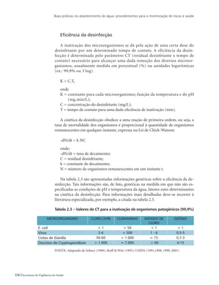 Boas práticas no abastecimento de água: procedimentos para a minimização de riscos à saúde
106 Secretaria de Vigilância em Saúde
Eficiência da desinfecção
A inativação dos microorganismos se dá pela ação de uma certa dose do
desinfetante por um determinado tempo de contato. A eficiência da desin-
fecção é determinada pelo parâmetro CT (residual desinfetante x tempo de
contato) necessário para alcançar uma dada remoção dos diversos microor-
ganismos, usualmente medida em percentual (%) ou unidades logarítmicas
(ex.: 99,9% ou 3 log).
K = C.T,
onde
K = constante para cada microorganismo; função da temperatura e do pH
(mg.min/L);
C = concentração do desinfetante (mg/L);
T = tempo de contato para uma dada eficiência de inativação (min).
A cinética da desinfecção obedece a uma reação de primeira ordem, ou seja, a
taxa de mortalidade dos organismos é proporcional à quantidade de organismos
remanescentes em qualquer instante, expressa na Lei de Chick-Watson:
-dN/dt = k NC
onde:
-dN/dt = taxa de decaimento;
C = residual desinfetante;
k = constante de decaimento;
N = número de organismos remanescentes em um instante t.
Na tabela 2.3 são apresentadas informações genéricas sobre a eficiência da de-
sinfecção. Tais informações são, de fato, genéricas na medida em que não são es-
pecificadas as condições de pH e temperatura da água, fatores estes determinantes
na cinética da desinfecção. Para informações mais detalhadas deve-se recorrer à
literatura especializada, por exemplo, a citada na tabela 2.3.
Tabela 2.3 – Valores de CT para a inativação de organismos patogênicos (99,9%)
MICROORGANISMO CLORO LIVRE CLORAMINAS DIÓXIDO DE
CLORO
OZÔNIO
E. coli  1  50  1  1
Virus 2-6  500 1 - 6 0,5-5
Cistos de Giardia 50-60  1.000 ≈ 15 0,7-3
Oocistos de Cryptosporidium  1.000 ≈ 7.000  60 4-15
FONTE: Adaptado de Sobsey (1989), Reiff  Witt (1995), USEPA (1991,1998, 1999, 2001)
 
