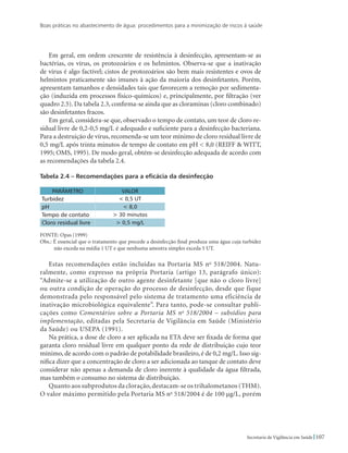 Boas práticas no abastecimento de água: procedimentos para a minimização de riscos à saúde
107Secretaria de Vigilância em Saúde
Em geral, em ordem crescente de resistência à desinfecção, apresentam-se as
bactérias, os vírus, os protozoários e os helmintos. Observa-se que a inativação
de vírus é algo factível; cistos de protozoários são bem mais resistentes e ovos de
helmintos praticamente são imunes à ação da maioria dos desinfetantes. Porém,
apresentam tamanhos e densidades tais que favorecem a remoção por sedimenta-
ção (induzida em processos físico-químicos) e, principalmente, por filtração (ver
quadro 2.5). Da tabela 2.3, confirma-se ainda que as cloraminas (cloro combinado)
são desinfetantes fracos.
Em geral, considera-se que, observado o tempo de contato, um teor de cloro re-
sidual livre de 0,2-0,5 mg/L é adequado e suficiente para a desinfecção bacteriana.
Para a destruição de vírus, recomenda-se um teor mínimo de cloro residual livre de
0,5 mg/L após trinta minutos de tempo de contato em pH  8,0 (REIFF  WITT,
1995; OMS, 1995). De modo geral, obtém-se desinfecção adequada de acordo com
as recomendações da tabela 2.4.
Tabela 2.4 – Recomendações para a eficácia da desinfecção
PARÂMETRO VALOR
Turbidez  0,5 UT
pH  8,0
Tempo de contato  30 minutos
Cloro residual livre  0,5 mg/L
Fonte: Opas (1999)
Obs.: É essencial que o tratamento que precede a desinfecção final produza uma água cuja turbidez
não exceda na média 1 UT e que nenhuma amostra simples exceda 5 UT.
Estas recomendações estão incluídas na Portaria MS no
518/2004. Natu-
ralmente, como expresso na própria Portaria (artigo 13, parágrafo único):
“Admite-se a utilização de outro agente desinfetante [que não o cloro livre]
ou outra condição de operação do processo de desinfecção, desde que fique
demonstrada pelo responsável pelo sistema de tratamento uma eficiência de
inativação microbiológica equivalente”. Para tanto, pode-se consultar publi-
cações como Comentários sobre a Portaria MS no
518/2004 – subsídios para
implementação, editadas pela Secretaria de Vigilância em Saúde (Ministério
da Saúde) ou USEPA (1991).
Na prática, a dose de cloro a ser aplicada na ETA deve ser fixada de forma que
garanta cloro residual livre em qualquer ponto da rede de distribuição cujo teor
mínimo, de acordo com o padrão de potabilidade brasileiro, é de 0,2 mg/L. Isso sig-
nifica dizer que a concentração de cloro a ser adicionada ao tanque de contato deve
considerar não apenas a demanda de cloro inerente à qualidade da água filtrada,
mas também o consumo no sistema de distribuição.
Quanto aos subprodutos da cloração,destacam-se os trihalometanos (THM).
O valor máximo permitido pela Portaria MS no
518/2004 é de 100 µg/L, porém
 