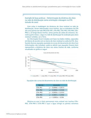 Boas práticas no abastecimento de água: procedimentos para a minimização de riscos à saúde
110 Secretaria de Vigilância em Saúde
Exemplo de boas práticas – Determinação da dinâmica do cloro 	
na rede de distribuição como orientação à dosagem na ETA 		
(estudo de caso)
Com vistas à modelagem da dinâmica do cloro residual na rede de
distribuição, foram selecionados cinco trechos, que se estendiam da ETA
até cinco pontas de rede (PR) (ETA–PR1, ETA–PR2, ETA–PR3, ETA–PR4, ETA–
PR5) e, ao longo desses trechos, vários pontos de coleta de amostras. Du-
rante quatro meses, a água na rede de distribuição foi analisada para cloro
residual, turbidez, cor e ferro.
As informações foram tratadas com base nos dados médios, separados
em blocos de acordo com os teores de cloro residual na saída da ETA. Ana-
lisando diversas equações ajustadas às curvas de decaimento de cloro livre
(informações não incluídas), pode-se admitir que equações lineares bem
representem a dinâmica do cloro nos várias trechos da rede, conforme
visualizado no gráfico a seguir.
Equações das curvas de decaimento de cloro na rede de distribuição
Trecho Equação
ETA–PR1 y = -0,0006x + 0,8513
ETA–PR2 y = -0,0003x + 0,5326
ETA–PR3 y = -0,0003x + 0,5333
ETA–PR4 y = -0,0001x + 0,3592
ETA–PR5 y = -0,0003x + 0,594
Observa-se que o cloro permanece mais estável nos trechos ETA–
PR3, ETA–PR4 e ETA–PR5 e que a água atinge os pontos extremos
 