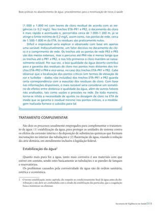 Boas práticas no abastecimento de água: procedimentos para a minimização de riscos à saúde
111Secretaria de Vigilância em Saúde
(1.000 a 1.800 m) com teores de cloro residual de acordo com as exi-
gências (≥ 0,2 mg/L). Nos trechos ETA–PR1 e PR2, o decaimento do cloro
é mais rápido e acentuado e, percorridos cerca de 1.000–1.300 m, já se
atinge o limite mínimo de 0,2 mg/L, assim como, nas pontas de rede, cerca
de 1.500–1.800 m da ETA, os residuais são praticamente nulos.
Difícil e improvável seria explicar o observado com base em apenas
uma variável. Indiscutivelmente, um fator decisivo no decaimento do clo-
ro é o comprimento de rede. Os trechos até as pontas de rede PR3 e PR5
são dos menos extensos, mas o percurso até PR4 não é menos longo que
os trechos até o PR1 e PR2, e nos três primeiros o cloro mantém-se razoa-
velmente estável. Por sua vez, a boa qualidade da água decerto contribui
para a garantia dos residuais de cloro nos pontos mais distantes dos tre-
chos ETA–PR3 e PR4 e vice-versa, no caso dos trechos ETA–PR1 e PR2. Cabe
observar que a localização dos pontos críticos (em termos de elevação de
cor e turbidez – dados não incluídos) dos trechos ETA–PR1 e PR2 guarda
certa correspondência com a exaustão dos residuais de cloro. Com base
nas informações disponíveis, o mais razoável seria considerar um somató-
rio de efeitos entre distância e qualidade da água, além de outros fatores
não analisados, tais como vazões e pressões na rede. De toda maneira,
torna-se nítida a necessidade de ajustes na dosagem de cloro na ETA de
modo que se garanta o residual mínimo nos pontos críticos, e a modela-
gem realizada fornece o subsídio para tal.
Tratamento complementar
São dois os processos usualmente empregados para complementar o tratamen-
to da água: (1) estabilização da água, para proteger as unidades do sistema contra
os efeitos da corrosão interna e da deposição de substâncias químicas que formam
incrustações no interior das tubulações e (2) fluoretação da água, visando à redução
da cárie dentária, em atendimento inclusive à legislação federal.
Estabilização da água
Quanto mais pura for a água, tanto mais corrosiva é aos materiais com que
estiver em contato, sendo estes basicamente as tubulações e as paredes de tanques
e reservatórios.
Os problemas causados pela corrosividade da água são de ordem sanitária,
estética e econômica.
  O termo estabilização, neste capítulo, diz respeito ao condicionamento final da água antes da dis-
tribuição e não deve ser confundido com o estado de estabilização das partículas, que a coagulação
busca minimizar ou eliminar.
 