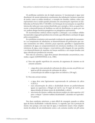 Boas práticas no abastecimento de água: procedimentos para a minimização de riscos à saúde
112 Secretaria de Vigilância em Saúde
Os problemas sanitários são de dupla natureza: (i) incorporação à água (por
dissolução) de metais indesejáveis constituintes das tubulações (inclusive materiais
de juntas, como as soldas metálicas), a exemplo do chumbo, cádmio, cobre, que
representam risco à saúde quando presentes em concentrações superiores às esta-
belecidas na Portaria MS no
518/2004 e (ii) formação de incrustações na superfície
interna dos tubos por esses metais dissolvidos, por exemplo, o ferro, as quais favo-
recem o desenvolvimento de biofilmes na rede de distribuição, os quais, por sua
vez, podem abrigar bactérias patogênicas ou patogênicos oportunistas.
Os inconvenientes estéticos dizem respeito à coloração e aos resíduos sólidos
incorporados à água pelos produtos da corrosão, que dificultam a aceitação da água
pelos consumidores.
Já o problema econômico está associado à redução da capacidade de escoamen-
to e ao rompimento de tubulações; ao desenvolvimento de perfurações que cau-
sam vazamentos em tubos, conexões, peças especiais, aparelhos e equipamentos
condutores de água; ao comprometimento de estruturas metálicas e de concreto
retentoras de água, como tanques e reservatórios, pelo desgaste de suas paredes;
e ao desenvolvimento de manchas em louças sanitárias e em roupas lavadas com
água colorida por produtos de corrosão.
Para não ser corrosiva, a água deve possuir determinadas características, resu-
midas a seguir (LOEWENTHAL et al., 1986).
a)	 Para não agredir superfícies de concreto, de argamassa de cimento ou de
cimento amianto:
•	 a água deve estar saturada de carbonato de cálcio, ou seja, seu pH deve ser
igual ao pH de saturação de carbonato de cálcio;
•	 a concentração de sulfato na água deve ser inferior a 250 mg/L.
b)	 Para não corroer metais:
•	 a água deve estar ligeiramente supersaturada de carbonato de cálcio
(CaCO3
);
•	 suas concentrações de cálcio e alcalinidade devem ser preferivelmente
iguais ou superiores a 50mg/L de CaCO3
(ou 35 mg/L de CaCO3
para
águas dotadas de baixos teores de alcalinidade e cálcio);
•	 seus teores de cloreto e sulfato não devem resultar em valor superior a 0,2
para a relação “(cloreto+sulfato)/alcalinidade”, calculada em equivalen-
tes-gramas.
Das duas condições anteriores, a mais difícil de conseguir, quando se utiliza
água de baixa alcalinidade e reduzida dureza, é a segunda, que visa à proteção de
metais. Isso porque, com esse tipo de água, o tratamento usual, à base simples-
mente da adição de um alcalinizante como a cal, costuma resultar em pH acima
 