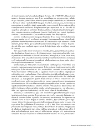 Boas práticas no abastecimento de água: procedimentos para a minimização de riscos à saúde
113Secretaria de Vigilância em Saúde
do limite máximo de 9,5 estabelecido pela Portaria MS no
518/2004. Quando isso
ocorre, a linha de tratamento teria de ser acrescida de um novo processo, a adição
de gás carbônico, que é o único produto químico capaz de reduzir o pH sem alterar
a dureza de cálcio e a alcalinidade da água. É notável, contudo, que, mesmo não se
conseguindo as condições ideais supracitadas para o controle da corrosão metálica,
o simples condicionamento da água com cal para aproximar seu pH do valor do
seu pH de saturação de carbonato de cálcio, além de praticamente eliminar a agres-
são a concreto e a outros produtos de cimento, é suficiente para reduzir significati-
vamente a corrosão metálica (ver estudo de caso no final deste tópico).
Como o condicionamento da água pela adição de cal ou de outro alcalinizante
costuma resultar em pH geralmente acima de 8 e considerando que a desinfecção
pelo cloro demanda quantidades inferiores de cloro quando o pH apresenta valores
menores, é importante que o referido condicionamento para o controle da corro-
são seja feito após concluído o processo de desinfecção, ou seja, na saída do tanque
de contato.
Para águas brutas muito coloridas ou poluídas, isto é, que contenham quantida-
des significativas de precursores de trihalometanos, e que sejam submetidas à clo-
ração em seu tratamento, o controle da corrosão pela aplicação de cal ou de outro
alcalinizante deve ser cuidadosamente avaliado, pois a literatura técnica indica que
o pH mais elevado favorece a formação de trihalometanos em águas muito colori-
das ou poluídas submetidas à cloração.
Ultimamente, no Brasil, tem-se disseminado a utilização de polifosfatos. Esse
produto, preponderantemente um agente desincrustante, freqüentemente tem sido
empregado de forma equivocada para o controle da corrosão. A American Water
Works Association (1999) ressalta as seguintes observações sobre o emprego dos
polifosfatos com essa finalidade: (i) os polifosfatos têm sido utilizados para o con-
trole de tuberculização e para a restauração da eficiência hidráulica das tubulações
metálicas; (ii) esses produtos podem fazer com que o tipo de corrosão seja pre-
ponderantemente uniforme, que resulta em menos vazamentos e reclamações por
motivos estéticos; (iii) tem sido constatado que os polifosfatos atacam e amolecem
significativamente os tubos de cimento amianto pela aceleração da dissolução do
cálcio; (iv) é razoável esperar efeito similar em tubos de concreto e em tubos reves-
tidos com argamassa de cimento (caso dos atuais tubos de ferro fundido).
Em suma, o tratamento da água com polifosfatos apresenta vantagens no que
tange ao controle da corrosão de metais, mas não resolve a agressão da água a pro-
dutos de cimento (tubos e paredes de concreto; revestimentos de argamassa de
cimento; tubos e caixas d’água de cimento amianto). Pelo contrário, pode agra-
var este último tipo de corrosão, sobretudo em águas ácidas e muito brandas, pela
capacidade dos polifosfatos de complexar o cálcio. Vale dizer, o tratamento com
polifosfatos é incompatível com a proteção de superfícies de cimento pelo processo
de adição de alcalinizante para obter o pH de saturação de carbonato de cálcio. E
deve ser lembrado que águas com pH ácido (menor ou igual a 7), insaturadas de
carbonato de cálcio e dotadas de baixa alcalinidade e dureza de cálcio, são extrema-
 