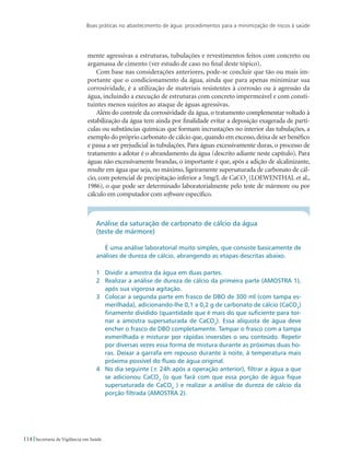 Boas práticas no abastecimento de água: procedimentos para a minimização de riscos à saúde
114 Secretaria de Vigilância em Saúde
mente agressivas a estruturas, tubulações e revestimentos feitos com concreto ou
argamassa de cimento (ver estudo de caso no final deste tópico).
Com base nas considerações anteriores, pode-se concluir que tão ou mais im-
portante que o condicionamento da água, ainda que para apenas minimizar sua
corrosividade, é a utilização de materiais resistentes à corrosão ou à agressão da
água, incluindo a execução de estruturas com concreto impermeável e com consti-
tuintes menos sujeitos ao ataque de águas agressivas.
Além do controle da corrosividade da água, o tratamento complementar voltado à
estabilização da água tem ainda por finalidade evitar a deposição exagerada de partí-
culas ou substâncias químicas que formam incrustações no interior das tubulações, a
exemplo do próprio carbonato de cálcio que, quando em excesso, deixa de ser benéfico
e passa a ser prejudicial às tubulações. Para águas excessivamente duras, o processo de
tratamento a adotar é o abrandamento da água (descrito adiante neste capítulo). Para
águas não excessivamente brandas, o importante é que, após a adição de alcalinizante,
resulte em água que seja, no máximo, ligeiramente supersaturada de carbonato de cál-
cio, com potencial de precipitação inferior a 5mg/L de CaCO3
(LOEWENTHAL et al.,
1986), o que pode ser determinado laboratorialmente pelo teste de mármore ou por
cálculo em computador com software específico.
Análise da saturação de carbonato de cálcio da água
(teste de mármore)
É uma análise laboratorial muito simples, que consiste basicamente de
análises de dureza de cálcio, abrangendo as etapas descritas abaixo.
1	 Dividir a amostra da água em duas partes.
2	 Realizar a análise de dureza de cálcio da primeira parte (AMOSTRA 1),
após sua vigorosa agitação.
3	 Colocar a segunda parte em frasco de DBO de 300 ml (com tampa es-
merilhada), adicionando-lhe 0,1 a 0,2 g de carbonato de cálcio (CaCO3
)
finamente dividido (quantidade que é mais do que suficiente para tor-
nar a amostra supersaturada de CaCO3
). Essa alíquota de água deve
encher o frasco de DBO completamente. Tampar o frasco com a tampa
esmerilhada e misturar por rápidas inversões o seu conteúdo. Repetir
por diversas vezes essa forma de mistura durante as próximas duas ho-
ras. Deixar a garrafa em repouso durante à noite, à temperatura mais
próxima possível do fluxo de água original.
4	 No dia seguinte (± 24h após a operação anterior), filtrar a água a que
se adicionou CaCO3
(o que fará com que essa porção de água fique
supersaturada de CaCO3
) e realizar a análise de dureza de cálcio da
porção filtrada (AMOSTRA 2).
 