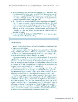 Boas práticas no abastecimento de água: procedimentos para a minimização de riscos à saúde
115Secretaria de Vigilância em Saúde
5	 A precipitação de CaCO3
terá ocorrido se a AMOSTRA 2 apresentar con-
centração de CaCO3
menor que a da AMOSTRA 1. Quando isso ocorrer,
a água em estudo (AMOSTRA 1) estará supersaturada de CaCO3
, sendo
seu potencial de precipitação de CaCO3
igual à diferença entre as
concentrações de cálcio das AMOSTRAS 1 e 2.
6	 Se a concentração de cálcio da AMOSTRA 2 for maior que a da AMOS-
TRA 1, a água em estudo estará insaturada de CaCO3
, e a diferença
entre os valores dessas concentrações medirá seu potencial de disso-
lução de CaCO3
(equivalente a um potencial de precipitação de CaCO3
negativo de igual valor absoluto), correspondendo à quantidade de
carbonato de cálcio que se deve adicionar à água para que ela fique
saturada de CaCO3
.
Se as concentrações de CaCO3
das AMOSTRAS 1 e 2 forem iguais, a água
em estudo estará saturada de CaCO3
.
Estudo de caso
A água tratada de importante cidade do Sudeste do Brasil apresentava
as seguintes características:
pH = 6,8; alcalinidade = 9,0 mg/L CaCO3
; dureza de cálcio = 15,0 mg/L
CaCO3
; condutividade elétrica = 3,8 mS/m; temperatura = 20o
C; Índice de
Langelier = -2,9; potencial de precipitação de CaCO3
=-9,5 mg/L CaCO3
(água fortemente insaturada de carbonato de cálcio).
Essa água mostrou-se fortemente corrosiva a estruturas de concreto (a
superfície das paredes de reservatórios, mesmo revestidas com impermea-
bilizante à base de borracha, estavam desintegrando-se rapidamente) e a
tubos de ferro galvanizado (cuja vida útil não excedia a 12 anos). Sua taxa
de corrosão de 61 dias em tubos de aço carbono era de 80 mg/dm2.dia
contra o máximo recomendado de 20 mg/dm2.dia.
Para não ser corrosiva a materiais de cimento, a água teria de ser condi-
cionada para atingir seu pH de saturação de carbonato de cálcio, igual a 9,3.
Isso exigiria a adição de 3,95 mg/L Ca(OH)2
de cal. A água passaria a ter alca-
linidade de 14,3 mg/L CaCO3
e dureza de cálcio igual a 20,3 mg/L CaCO3
.
Para não ser corrosiva a metais, a água deveria ser ligeiramente super-
saturada de CaCO3
(ter potencial de precipitação ≈ 4 mg/L CaCO3
) e possuir
alcalinidade e dureza iguais a, no mínimo, 35 mg/L CaCO3
. Isto exigiria a
adição de 19,24 mg/L CaCO3
de cal, o que resultaria em pH = 10,6; alcali-
nidade = 35,0 mg/L CaCO3
e dureza de cálcio = 41,0 mg/L CaCO3
. Como o
valor do pH resultante é impraticável para águas de abastecimento domés-
tico, teriam de ser adicionados também 17,63 mg/L CO2
de gás carbônico
à água, para resultar em pH = 9,2, mantendo-se os valores da alcalinidade,
da dureza de cálcio e da precipitação de carbonato de cálcio.
 