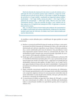 Boas práticas no abastecimento de água: procedimentos para a minimização de riscos à saúde
116 Secretaria de Vigilância em Saúde
Diante da decisão da empresa de não onerar o custo do sistema com a
aplicação de mais um produto químico (gás carbônico), a água foi condi-
cionada para ter pH em torno de 8,8, o que exigiu a adição de dosagens
de cal entre 2 e 4 mg/L Ca(OH)2
, resultando nos seguintes valores médios:
alcalinidade = 18,7 mg/L CaCO3
; dureza de cálcio = 23,5 mg/L CaCO3
e
potencial de precipitação = -0,66 mg/L CaCO3
. Mesmo com esse condi-
cionamento parcial, a taxa de corrosão da água a aço carbono em 61
dias reduziu-se a 51mg/dm2.dia (redução de 36%). A agressão a concreto
praticamente cessou.
Obs.: os cálculos teóricos foram feitos pelo software de Loewenthal et
al. (1988) e confirmados por exames laboratoriais. Poderiam ter sido feitos
também pelo teste de mármore. Os dados reais foram determinados por
exames laboratoriais.
As medidas a serem adotadas para a estabilização da água podem ser assim
sumarizadas:
a)	 Realizar a correção do pH final da água de modo que ele fique o mais próxi-
mo possível do pH de saturação do carbonato de cálcio, cujo valor pode ser
determinado por softwares específicos ou por ábacos e fórmulas aproxima-
das, a serem confirmados pelo teste de mármore. Essa providência é tanto
mais importante quanto menores forem as concentrações de cálcio e de
alcalinidade da água (situação que caracteriza grande capacidade de corro-
são a metais e forte agressão a produtos de cimento).
b)	 Desde que o pH se mantenha inferior ao limite estabelecido na Portaria MS
no
518/2004 do Ministério da Saúde (pH ≤ 9,5) e que o potencial de precipi-
tação da água não exceda a 0,4 mg/L CaCO3
, a água deve ser tratada para ter
alcalinidade e dureza de cálcio iguais a 50 mg/L CaCO3
(ou 35 mg/L CaCO3
para águas dotadas de baixos teores de cálcio e alcalinidade). O potencial de
precipitação de carbonato de cálcio pode ser determinado também pelo teste
de mármore.
c)	 Águas contendo concentração significativa de precursores de trihalometa-
nos (situação que geralmente ocorre com águas muito coloridas ou poluídas
com compostos orgânicos) devem ter esses precursores removidos antes de
serem submetidas ao ajuste de pH acima referido, visto que o pH mais eleva-
do favorece a formação de trihalometanos.
d)	 A concentração de sulfato na água deve ficar abaixo de 250 mg/L, e a soma
das suas concentrações de sulfato e de cloreto, dividida pela alcalinidade,
todas as concentrações medidas em equivalentes gramas, deve ser igual ou
inferior a 0,2.
 