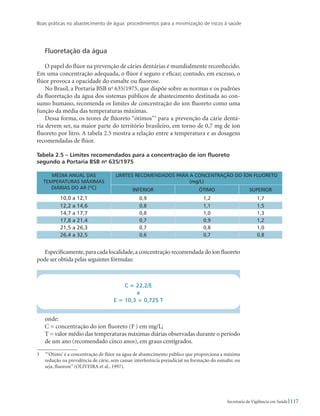Boas práticas no abastecimento de água: procedimentos para a minimização de riscos à saúde
117Secretaria de Vigilância em Saúde
Fluoretação da água
O papel do flúor na prevenção de cáries dentárias é mundialmente reconhecido.
Em uma concentração adequada, o flúor é seguro e eficaz; contudo, em excesso, o
flúor provoca a opacidade do esmalte ou fluorose.
No Brasil, a Portaria BSB no
635/1975, que dispõe sobre as normas e os padrões
da fluoretação da água dos sistemas públicos de abastecimento destinada ao con-
sumo humano, recomenda os limites de concentração do íon fluoreto como uma
função da média das temperaturas máximas.
Dessa forma, os teores de flúoreto “ótimos”
para a prevenção da cárie dentá-
ria devem ser, na maior parte do território brasileiro, em torno de 0,7 mg de íon
fluoreto por litro. A tabela 2.5 mostra a relação entre a temperatura e as dosagens
recomendadas de flúor.
Tabela 2.5 – Limites recomendados para a concentração de íon fluoreto
segundo a Portaria BSB no
635/1975
MÉDIA ANUAL DAS
TEMPERATURAS MÁXIMAS
DIÁRIAS DO AR (ºC)
LIMITES RECOMENDADOS PARA A CONCENTRAÇÃO DO ÍON FLUORETO
(mg/L)
Inferior Ótimo Superior
10,0 a 12,1 0,9 1,2 1,7
12,2 a 14,6 0,8 1,1 1,5
14,7 a 17,7 0,8 1,0 1,3
17,8 a 21,4 0,7 0,9 1,2
21,5 a 26,3 0,7 0,8 1,0
26,4 a 32,5 0,6 0,7 0,8
Especificamente,para cada localidade,a concentração recomendada do íon fluoreto
pode ser obtida pelas seguintes fórmulas:
C = 22,2/E
e
E = 10,3 + 0,725 T
onde:
C = concentração do íon fluoreto (F-
) em mg/L;
T = valor médio das temperaturas máximas diárias observadas durante o período
de um ano (recomendado cinco anos), em graus centígrados.
  “‘Ótimo’ é a concentração de flúor na água de abastecimento público que proporciona a máxima
redução na prevalência de cárie, sem causar interferência prejudicial na formação do esmalte; ou
seja, fluorose” (OLIVEIRA et al., 1997).
 