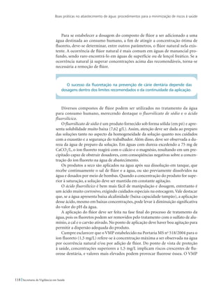 Boas práticas no abastecimento de água: procedimentos para a minimização de riscos à saúde
118 Secretaria de Vigilância em Saúde
Para se estabelecer a dosagem do composto de flúor a ser adicionado a uma
água destinada ao consumo humano, a fim de atingir a concentração ótima de
fluoreto, deve-se determinar, entre outros parâmetros, o flúor natural nela exis-
tente. A ocorrência de flúor natural é mais comum em águas de manancial pro-
fundo, sendo raro encontrá-lo em águas de superfície ou de lençol freático. Se a
ocorrência natural já superar concentrações acima das recomendáveis, torna-se
necessária a remoção de flúor.
O sucesso da fluoretação na prevenção de cárie dentária depende das
dosagens dentro dos limites recomendados e da continuidade da aplicação.
Diversos compostos de flúor podem ser utilizados no tratamento da água
para consumo humano, merecendo destaque o fluorsilicato de sódio e o ácido
fluorsilícico.
O fluorsilicato de sódio é um produto fornecido sob forma sólida (em pó) e apre-
senta solubilidade muito baixa (7,62 g/L). Assim, atenção deve ser dada ao preparo
das soluções tanto no aspecto da homogeneidade da solução quanto nos cuidados
com a exaustão e a segurança do trabalhador. Além disso, deve ser observada a du-
reza da água de preparo da solução. Em águas com dureza excedendo a 75 mg de
CaCO3
/L, o íon fluoreto reagirá com o cálcio e o magnésio, resultando em um pre-
cipitado capaz de obstruir dosadores, com conseqüências negativas sobre a concen-
tração do íon fluoreto na água de abastecimento.
Os produtos a seco são aplicados na água após sua dissolução em tanque, que
recebe continuamente o sal de flúor e a água, ou são previamente dissolvidos na
água e dosados por meio de bombas. Quando a concentração do produto for supe-
rior à saturação, a solução deve ser mantida em constante agitação.
O ácido fluorsilícico é bem mais fácil de manipulação e dosagem, entretanto é
um ácido muito corrosivo, exigindo cuidados especiais na estocagem.Vale destacar
que, se a água apresenta baixa alcalinidade (baixa capacidade tampão), a aplicação
desse ácido, mesmo em baixas concentrações, pode levar à diminuição significativa
do valor do pH da água.
A aplicação do flúor deve ser feita na fase final do processo de tratamento da
água, pois os fluoretos podem ser removidos pelo tratamento com o sulfato de alu-
mínio, a cal e o carvão ativado. No ponto de aplicação deve haver boa agitação para
permitir a dispersão adequada do produto.
Cumpre esclarecer que o VMP estabelecido na Portaria MS no
518/2004 para o
íon fluoreto (1,5 mg/L) refere-se à concentração máxima a ser observada na água
por ocorrência natural e/ou por adição de flúor. Do ponto de vista de proteção
à saúde, concentrações superiores a 1,5 mg/L implicam riscos crescentes de flu-
orose dentária, e valores mais elevados podem provocar fluorose óssea. O VMP
 