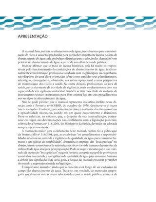 Apresentação
O manual Boas práticas no abastecimento de água: procedimentos para a minimi-
zação de riscos à saúde foi produzido para preencher importante lacuna na área de
abastecimento de água: a de estabelecer diretrizes para a adoção das chamadas boas
práticas no abastecimento de água, a partir de um olhar de saúde pública.
Pode-se afirmar que se trata de lacuna histórica, pois há muito os respon-
sáveis pelo funcionamento das instalações de abastecimento de água, tradicio-
nalmente com formação profissional alinhada com os princípios da engenharia,
não dispõem de uma clara orientação sobre como amoldar seus planejamentos,
estratégias, concepções e, sobretudo, sua rotina operacional a uma perspectiva
de minimização dos riscos à saúde. Na outra direção, profissionais da área de
saúde, particularmente da atividade de vigilância, mais modernamente com sua
especialidade em vigilância ambiental, também se têm ressentido da ausência de
instrumentos técnico-normativos para bem orientá-los em seus procedimentos
nos serviços de abastecimento de água.
Não se pode pleitear que o manual representa iniciativa inédita nessa di-
reção, pois a Portaria no
443/BSB, de outubro de 1978, destinava-se a trazer
tais orientações. Contudo, por razões imprecisas, o instrumento não encontrou
a aplicabilidade necessária, caindo em um quase esquecimento e abandono.
Deve-se enfatizar, no entanto, que, a despeito de sua desatualização, perma-
nece em vigor, nas determinações não conflitantes com a legislação posterior,
sobretudo a Portaria no
518/2004, do Ministério da Saúde, devendo ser adotada
sempre que conveniente.
A motivação maior para a elaboração deste manual, porém, foi a publicação
da Portaria MS no
518/2004, que, ao estabelecer “os procedimentos e responsabi-
lidades relativos ao controle e vigilância da qualidade da água para consumo hu-
mano e seu padrão de potabilidade”, determina o emprego das “boas práticas” no
abastecimento como forma de minimizar os riscos à saúde humana decorrentes da
utilização de água insegura pela população. Pode-se sugerir mesmo que o uso reite-
rado da expressão“boas práticas”naquela Portaria cumpriu o papel de provocar os
envolvidos no controle e na vigilância da qualidade da água para consumo humano
a definir seu significado. Esta seria, pois, a função do manual: procurar preencher
de sentido a expressão adotada na legislação.
É importante assinalar ainda que o conceito está longe de ser exclusivo do
campo do abastecimento de água. Trata-se, em verdade, de expressão empre-
gada em diversas outras áreas relacionadas com a saúde pública, como a de
 