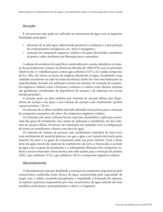 Boas práticas no abastecimento de água: procedimentos para a minimização de riscos à saúde
121Secretaria de Vigilância em Saúde
Aeração
É um processo que pode ser utilizado no tratamento da água com as seguintes
finalidades principais:
•	 absorção de ar pela água, objetivando promover a oxidação e a precipitação
de contaminantes inorgânicos (ex.: ferro e manganês);
•	 remoção de compostos orgânicos voláteis e de gases dissolvidos causadores
de gosto e odor, mediante sua liberação para a atmosfera.
A adoção de aeradores de superfície constituídos por cascata, tabuleiros ou repu-
xo foi procedimento comum no Brasil nas décadas de 1960/1970, com os pretensos
objetivos de: (i) volatilizar gases, como o gás carbônico (CO2
); (ii) oxidar compostos
de Fe e Mn; (iii) elevar os teores de oxigênio dissolvido na água. Atualmente, essas
unidades encontram-se cada vez mais em desuso, tendo em vista suas limitações ou
especificidades, ficando sua utilização restrita aos sistemas de remoção de compos-
tos orgânicos voláteis como o benzeno, o tolueno e o xileno (estes últimos sistemas
são geralmente constituídos de dispositivos de aeração e de adsorção em carvão
ativado granular).
A aeração pode ser feita também por sistemas de aeração difusa, por dispo-
sitivos de aeração com spray e por colunas de aeração com enchimento (packed
column aeration – PCA).
Os sistemas de ar difuso também têm sido adotados nesses países para a remoção
de compostos causadores de odor e de compostos orgânicos voláteis.
Os sistemas com spray utilizam bocais especiais, destinados à aplicação atomi-
zada dos gases de tratamento. Seu campo de aplicação é semelhante aos dos siste-
mas de aeração difusa. Os bocais são instalados em unidades com a configuração
de torres ou semelhantes a fontes com jatos de água.
Os sistemas de colunas de aeração com enchimento consistem de uma torre
com enchimento de material plástico, em que a água a ser tratada entra pela parte
superior da torre e os gases de tratamento, pela sua parte inferior. Com o fluxo
lento da água através do material de enchimento da torre, é favorecido o contato
da água com os gases de tratamento e a subseqüente liberação dos compostos vo-
láteis a serem removidos. Dessa forma, têm sido usados para a remoção de amônia
(NH3
), gás carbônico (CO2
), gás sulfídrico (H2
S) e compostos orgânicos voláteis.
Abrandamento
O abrandamento tem por finalidade a remoção de compostos responsáveis pela
característica conhecida como dureza da água, caracterizada pela capacidade de
reagir com o sabão, causando precipitados e impedindo a formação de espuma.
As espécies químicas responsáveis por essa característica da água natural são íons
metálicos polivalentes, principalmente o cálcio e o magnésio.
 
