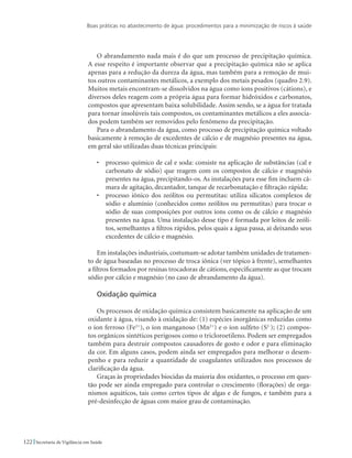 Boas práticas no abastecimento de água: procedimentos para a minimização de riscos à saúde
122 Secretaria de Vigilância em Saúde
O abrandamento nada mais é do que um processo de precipitação química.
A esse respeito é importante observar que a precipitação química não se aplica
apenas para a redução da dureza da água, mas também para a remoção de mui-
tos outros contaminantes metálicos, a exemplo dos metais pesados (quadro 2.9).
Muitos metais encontram-se dissolvidos na água como íons positivos (cátions), e
diversos deles reagem com a própria água para formar hidróxidos e carbonatos,
compostos que apresentam baixa solubilidade. Assim sendo, se a água for tratada
para tornar insolúveis tais compostos, os contaminantes metálicos a eles associa-
dos podem também ser removidos pelo fenômeno da precipitação.
Para o abrandamento da água, como processo de precipitação química voltado
basicamente à remoção de excedentes de cálcio e de magnésio presentes na água,
em geral são utilizadas duas técnicas principais:
•	 processo químico de cal e soda: consiste na aplicação de substâncias (cal e
carbonato de sódio) que reagem com os compostos de cálcio e magnésio
presentes na água, precipitando-os. As instalações para esse fim incluem câ-
mara de agitação, decantador, tanque de recarbonatação e filtração rápida;
•	 processo iônico dos zeólitos ou permutitas: utiliza silicatos complexos de
sódio e alumínio (conhecidos como zeólitos ou permutitas) para trocar o
sódio de suas composições por outros íons como os de cálcio e magnésio
presentes na água. Uma instalação desse tipo é formada por leitos de zeóli-
tos, semelhantes a filtros rápidos, pelos quais a água passa, aí deixando seus
excedentes de cálcio e magnésio.
Em instalações industriais,costumam-se adotar também unidades de tratamen-
to de água baseadas no processo de troca iônica (ver tópico à frente), semelhantes
a filtros formados por resinas trocadoras de cátions, especificamente as que trocam
sódio por cálcio e magnésio (no caso de abrandamento da água).
Oxidação química
Os processos de oxidação química consistem basicamente na aplicação de um
oxidante à água, visando à oxidação de: (1) espécies inorgânicas reduzidas como
o íon ferroso (Fe2+
), o íon manganoso (Mn2+
) e o íon sulfeto (S2-
); (2) compos-
tos orgânicos sintéticos perigosos como o tricloroetileno. Podem ser empregados
também para destruir compostos causadores de gosto e odor e para eliminação
da cor. Em alguns casos, podem ainda ser empregados para melhorar o desem-
penho e para reduzir a quantidade de coagulantes utilizados nos processos de
clarificação da água.
Graças às propriedades biocidas da maioria dos oxidantes, o processo em ques-
tão pode ser ainda empregado para controlar o crescimento (florações) de orga-
nismos aquáticos, tais como certos tipos de algas e de fungos, e também para a
pré-desinfecção de águas com maior grau de contaminação.
 