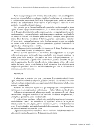 Boas práticas no abastecimento de água: procedimentos para a minimização de riscos à saúde
123Secretaria de Vigilância em Saúde
A pré-oxidação de águas com presença de cianobactérias é um assunto polêmi-
co, pois, se por um lado se reconhecem os efeitos benéficos da pré-oxidação sobre
a efetividade dos processos de clarificação da água, por outro, verifica-se o risco de
liberação das cianotoxinas e, no caso do uso da pré-cloração, da formação de sub-
produtos potencialmente cancerígenos.
Para garantir que a cianotoxina liberada das células danificadas pela ação do
agente oxidante seja posteriormente oxidada, faz-se necessário um controle rigoro-
so da dosagem de oxidante (levando em consideração a competição existente entre
as cianotoxinas e outras substâncias orgânicas presentes nas águas eutrofizadas) e
do tempo de contato. Esse controle operacional não é simples, sendo particular-
mente difícil durante a ocorrência de floração, quando a densidade de cianobac-
térias presentes na água bruta pode variar significativamente em curtos períodos
de tempo. Assim, a utilização da pré-oxidação deve ser precedida de uma reflexão
aprofundada sobre os prós e os contras.
Os oxidantes químicos mais usados no tratamento de águas de abastecimento
são: cloro, dióxido de cloro, permanganato e ozônio.
Atenção especial deve ser dada ao controle dos subprodutos da oxidação,
sobretudo em águas muito coloridas ou poluídas com matéria orgânica em
maior quantidade, situações que podem ser ainda mais perigosas com a pre-
sença do íon brometo. Alguns desses subprodutos, quando presentes na água
em dosagens acima de determinados níveis, podem causar efeitos adversos à
saúde, inclusive câncer e má-formação fetal, a exemplo dos trihalometanos,
originados quando da aplicação de cloro livre em água com as características
mencionadas anteriormente.
Adsorção
A adsorção é o processo pelo qual certos tipos de compostos dissolvidos na
água, sobretudo substâncias orgânicas, que nesse processo são denominados adsor-
vatos, transferem-se da solução aquosa para a superfície de um material adsorvente
como o carvão ativado.
A maioria das substâncias orgânicas — que na água podem causar problemas de
sabor, odor, cor, mutagenicidade ou toxicidade — é adsorvida em carvão ativado.
Utilizam-se como materiais adsorventes aqueles que possuem elevada relação
área/volume e adequada distribuição de tamanhos dos vazios intergranulares, a
exemplo do que ocorre com o carvão ativado.
O carvão ativado resulta da carbonização ou pirólise (queima em temperatu-
ras inferiores a 700 ºC com ausência de ar), seguida da ativação (oxidação), de
materiais como madeira, lignita, carvão betuminoso, carvão sub-betuminoso ou
osso. A carbonização e a ativação (oxidação) são necessárias para desenvolver a
estrutura dos vazios internos dos grãos.
Os processos de adsorção com carvão ativado utilizados como tratamento espe-
cial em sistemas de abastecimento de água são de dois tipos:
 