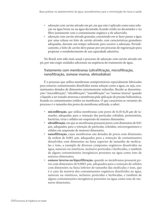 Boas práticas no abastecimento de água: procedimentos para a minimização de riscos à saúde
124 Secretaria de Vigilância em Saúde
•	 adsorção com carvão ativado em pó, em que este é aplicado como uma solu-
ção na água bruta ou na água decantada, ficando retido no decantador e no
filtro juntamente com o contaminante orgânico a ele adsorvido;
•	 adsorção com carvão ativado granular, consistindo em se fazer passar a água
por uma coluna ou leito de carvão ativado, com características granulares
adequadas, durante um tempo suficiente para ocorrer a adsorção. Periodi-
camente, o leito de carvão deve passar por um processo de regeneração para
propiciar o restabelecimento de sua capacidade adsortiva.
No Brasil, tem sido mais usual o processo de adsorção com carvão ativado em
pó, por não exigir unidades adicionais na seqüência do tratamento de água.
Tratamento com membranas (ultrafiltração, microfiltração,
nanofiltração, osmose inversa, eletrodiálise)
É o processo que utiliza membranas semipermeáveis especialmente fabricadas
para remover contaminantes dissolvidos numa solução como a água, ou seja, con-
taminantes dotados de dimensões extremamente reduzidas. Recebe as denomina-
ções “microfiltração”, “ultrafiltração”, “nanofiltração” ou “osmose inversa” quando
o líquido a ser tratado atravessa a membrana pela aplicação de pressão hidrostática,
ficando os contaminantes retidos na membrana. O que caracteriza as variantes do
processo é o tamanho dos poros da membrana utilizada, a saber:
•	 microfiltração, que utiliza membranas com poros de 0,10–0,20 µm de ta-
manho, adequadas para a remoção das partículas coloidais, protozoários,
bactérias, vírus e sólidos em suspensão de maiores dimensões;
•	 ultrafiltração, em que as membranas possuem poros com dimensões de 0,01
µm, adequados para a retenção de partículas coloidais, microorganismos e
sólidos em suspensão de menores dimensões;
•	 nanofiltração, cujas membranas são dotadas de poros com dimensões
da ordem de 0,001 µm, adequados para a remoção de contaminantes
dissolvidos com dimensões na faixa superior de tamanho de molécu-
las e íons, a exemplo de diversos compostos orgânicos dissolvidos na
água, naturais ou sintéticos, inclusive pesticidas e herbicidas, e também
de alguns contaminantes inorgânicos presentes na água como íons de
maiores dimensões;
•	 osmose inversa ou hiperfiltração, quando as membranas possuem po-
ros com dimensões de 0,0001 µm, adequados para a remoção de sólidos
com dimensões na faixa inferior de tamanho das moléculas e íons, que
é o caso da maioria dos contaminantes orgânicos dissolvidos na água,
naturais ou sintéticos, inclusive pesticidas e herbicidas, e também de
alguns contaminantes inorgânicos presentes na água como íons de me-
nores dimensões.
 
