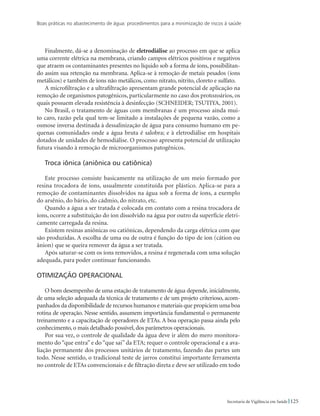 Boas práticas no abastecimento de água: procedimentos para a minimização de riscos à saúde
125Secretaria de Vigilância em Saúde
Finalmente, dá-se a denominação de eletrodiálise ao processo em que se aplica
uma corrente elétrica na membrana, criando campos elétricos positivos e negativos
que atraem os contaminantes presentes no líquido sob a forma de íons, possibilitan-
do assim sua retenção na membrana. Aplica-se à remoção de metais pesados (íons
metálicos) e também de íons não metálicos, como nitrato, nitrito, cloreto e sulfato.
A microfiltração e a ultrafiltração apresentam grande potencial de aplicação na
remoção de organismos patogênicos, particularmente no caso dos protozoários, os
quais possuem elevada resistência à desinfecção (SCHNEIDER; TSUTIYA, 2001).
No Brasil, o tratamento de águas com membranas é um processo ainda mui-
to caro, razão pela qual tem-se limitado a instalações de pequena vazão, como a
osmose inversa destinada à dessalinização de água para consumo humano em pe-
quenas comunidades onde a água bruta é salobra; e à eletrodiálise em hospitais
dotados de unidades de hemodiálise. O processo apresenta potencial de utilização
futura visando à remoção de microorganismos patogênicos.
Troca iônica (aniônica ou catiônica)
Este processo consiste basicamente na utilização de um meio formado por
resina trocadora de íons, usualmente constituída por plástico. Aplica-se para a
remoção de contaminantes dissolvidos na água sob a forma de íons, a exemplo
do arsênio, do bário, do cádmio, do nitrato, etc.
Quando a água a ser tratada é colocada em contato com a resina trocadora de
íons, ocorre a substituição do íon dissolvido na água por outro da superfície eletri-
camente carregada da resina.
Existem resinas aniônicas ou catiônicas, dependendo da carga elétrica com que
são produzidas. A escolha de uma ou de outra é função do tipo de íon (cátion ou
ânion) que se queira remover da água a ser tratada.
Após saturar-se com os íons removidos, a resina é regenerada com uma solução
adequada, para poder continuar funcionando.
Otimização operacional
O bom desempenho de uma estação de tratamento de água depende, inicialmente,
de uma seleção adequada da técnica de tratamento e de um projeto criterioso, acom-
panhados da disponibilidade de recursos humanos e materiais que propiciem uma boa
rotina de operação. Nesse sentido, assumem importância fundamental o permanente
treinamento e a capacitação de operadores de ETAs. A boa operação passa ainda pelo
conhecimento, o mais detalhado possível, dos parâmetros operacionais.
Por sua vez, o controle de qualidade da água deve ir além do mero monitora-
mento do “que entra” e do “que sai” da ETA; requer o controle operacional e a ava-
liação permanente dos processos unitários de tratamento, fazendo das partes um
todo. Nesse sentido, o tradicional teste de jarros constitui importante ferramenta
no controle de ETAs convencionais e de filtração direta e deve ser utilizado em todo
 