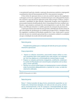 Boas práticas no abastecimento de água: procedimentos para a minimização de riscos à saúde
126 Secretaria de Vigilância em Saúde
o seu potencial, qual seja, simular a operação dos processos unitários, empregando
os parâmetros reais de funcionamento da ETA e suas possíveis variações.
A boa rotina de operação inicia-se com um controle rigoroso da coagulação.
A dosagem correta do coagulante é fundamental para uma adequada floculação.
Do contrário, uma decantação deficiente pode sobrecarregar os filtros, compro-
metendo a qualidade da água filtrada, requerendo lavagens mais freqüentes e
provocando aumento da demanda de cloro e da produção de cloro residual com-
binado, o que propicia a proteção dos microorganismos à ação do cloro. Além
disso, uma filtração eficiente é a melhor garantia da remoção de protozoários.
A operação rotineira dos testes de jarro permite a identificação da faixa ótima de
pH (necessidade de alcalinização ou acidificação da água bruta) e dosagem ótima
de coagulante e auxiliares de floculação, quando for o caso. Assim, para o sucesso
do teste de jarro no controle operacional, faz-se necessário conhecer as condições
em que a instalação em escala real está sendo operada.
Teste de jarros
Procedimento padrão para a realização de teste de jarros para acompa-
nhamento operacional
Etapa preparatória
•	 Separar as vidrarias necessárias, procurando sempre utilizar os mes-
mos recipientes (bem como pipetas) para cada solução a ser emprega-
da. Com isso objetiva-se a minimização de contaminação cruzada.
•	 Preparar as soluções pertinentes (coagulante, acidificante, alcalinizan-
te, auxiliar de floculação) com concentrações compatíveis com as dosa-
gens a serem aplicadas.
•	 Verificar se os jarros estão limpos e os equipamentos a serem utilizados
estão funcionando adequadamente e, quando for o caso, se estão de-
vidamente calibrados.
FONTE: Di Bernardo et al. (2003).
Teste de jarros
Passo 1: Colocar porções da água bruta, previamente aquecidas ou res-
friadas até a temperatura desejada, em cada um dos seis jarros, enchen-
do-os simultaneamente a fim de assegurar a homogeneidade da água
contida em cada um dos jarros, até a obtenção do volume final reco-
 