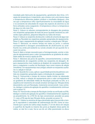 Boas práticas no abastecimento de água: procedimentos para a minimização de riscos à saúde
127Secretaria de Vigilância em Saúde
mendado pelo fabricante do equipamento, geralmente dois litros. A fi-
xação da temperatura é importante, pois ensaios com uma mesma água
e temperaturas diferentes podem conduzir a resultados desiguais, uma
vez que a temperatura influi significativamente na viscosidade da água
e na constante da velocidade de reação das espécies de alumínio ou de
ferro utilizadas como coagulante. A temperatura crítica é a temperatura
da água no mês mais frio.
Passo 2: Colocar os volumes correspondentes às dosagens dos produtos
nos recipientes apropriados do teste de jarros (quando existirem) ou utili-
zando copos plásticos, pequenos béqueres ou tubos de ensaio.
Passo 3: Colocar os recipientes de descarte e coleta de amostra de água coa-
gulada ou floculada nas respectivas posições apropriadas do equipamento.
Passo 4: Ligar o equipamento de agitação e acertar a rotação para 100 rpm.
Passo 5: Adicionar, ao mesmo tempo em todos os jarros, o volume
correspondente à dosagem preestabelecida de alcalinizante ou acidi-
ficante (ou ainda pré-oxidante ou carvão ativado em pó quando for o
caso) nos jarros.
Passo 6: Após o tempo necessário para a homogeneização, acertar a rota-
ção do equipamento para o valor correspondente ao gradiente de veloci-
dade médio de mistura rápida da ETA.
Passo 7: Adicionar aos jarros do aparelho, concomitantemente, o volume
preestabelecido de coagulante contido nos recipientes de dosagem. Al-
guns equipamentos mais modernos já dispõem de recipientes específicos
para o coagulante e auxiliar de floculação, bem como sistema de adição
simultânea. Em equipamentos mais antigos utilizam-se recipientes auxilia-
res e a adição é manual.
Passo 8: Quando for o caso, aplicar a quantidade prevista de polímero con-
tida nos recipientes apropriados (após a introdução do coagulante).
Passo 9: Transcorrido o tempo de mistura rápida (similar ao observado
na ETA), reduzir a rotação do equipamento para o valor correspondente
ao gradiente de velocidade médio de floculação praticado na ETA, se a
seqüência de tratamento em estudo envolver tal etapa (ex: filtração direta
descendente com pré-floculação, tratamento convencional). Caso contrá-
rio, desligar o sistema de agitação do aparelho e imediatamente continuar
com o passo 12.
Passo 10: Transcorrido o tempo de floculação (similar ao verificado na ETA),
desligar o sistema de agitação do aparelho e imediatamente dar seqüência
ao procedimento. Se a ETA for do tipo convencional, proceder ao passo
11; caso a ETA seja do tipo filtração direta, proceder ao passo 12.
Passo 11: Coletar as amostras de água decantada após transcorrido o tem-
po Ts equivalente à velocidade de sedimentação da ETA. Como se reco-
menda que o ponto de coleta esteja situado a 7 cm de altura em relação
à superfície do líquido (a maioria dos jarros já dispõem desse ponto de
coleta; se não for o caso, faz-se uso de um sifão posicionado na altura
 
