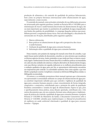 Boas práticas no abastecimento de água: procedimentos para a minimização de riscos à saúde
12 Secretaria de Vigilância em Saúde
produção de alimentos e de controle de qualidade de práticas laboratoriais,
bem como na própria literatura internacional sobre abastecimento de água,
especialmente a mais recente.
O conteúdo do manual, como princípio orientador de sua elaboração, procurou
ser atravessado pela seguinte premissa, contida na Portaria MS no
518/2004: para a
minimização de riscos à saúde humana decorrentes do abastecimento de água, tão
ou mais importante que manter os parâmetros de qualidade da água enquadrados
nos limites dos padrões de potabilidade, é o emprego daquelas práticas que possi-
bilitam prevenir o surgimento desses riscos. Para essa abordagem, o documento foi
estruturado em 18 seções, distribuídos pelos seguintes capítulos:
1 	 Marcos referenciais.
2 	 Boas práticas no abastecimento de água sob a perspectiva dos riscos
	 à saúde humana.
3 	 Avaliação da qualidade da água para consumo humano.
4 	 Informação sobre a qualidade da água para consumo humano.
Dessa maneira, sem prejuízo de emprego do manual como fonte de consulta, o que
supõe buscar partes isoladas do documento, concebeu-se uma estrutura que encadeasse
os diversos aspectos do tema.Assim,pretendeu-se que,tendo por base os marcos concei-
tuais,legais e institucionais do tema,fossem descritas as melhores práticas recomendadas
emcadaumadasunidadesdossistemasesoluçõesalternativasdeabastecimentodeágua,
com suas diversas variantes; em seguida, indicaram-se os melhores procedimentos para
a avaliação qualitativa da água, para, por fim, se apresentarem informações necessárias
aos responsáveis pelo controle e às autoridades sanitárias, bem como aquelas a que tem
direito a população usuária.Completam o manual as referências bibliográficas citadas e a
bibliografia recomendada.
Os autores e as entidades promotoras deste manual esperam que o documento
ora apresentado à comunidade militante no campo do abastecimento de água pos-
sa constituir importante subsídio para que controle e vigilância da qualidade da
água para consumo humano passem a atuar crescentemente de forma integrada,
cooperativa e construtiva, contribuindo para a proteção da saúde da população
brasileira consumidora e usuária da água de abastecimento. Espera-se que, para
o aperfeiçoamento dessa prática, nessa direção apontada, contribuam este e três
outros documentos que, em seu conjunto, formam uma coleção para a implemen-
tação de práticas de controle e qualidade da água para consumo humano: a própria
Portaria no
518/2004 do Ministério da Saúde, o documento Comentários sobre a
Portaria no
518/2004: subsídios para implementação e o Manual de procedimentos
de vigilância em saúde ambiental relacionada à qualidade de água para consumo
humano – Vigiagua.
 