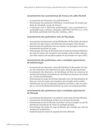 Boas práticas no abastecimento de água: procedimentos para a minimização de riscos à saúde
130 Secretaria de Vigilância em Saúde
Levantamento das características da mistura em calha Parshall
•	 Levantamento das dimensões e do perfil hidráulico.
•	 Determinação dos parâmetros hidraúlicos (caracterização do ressalto, gra-
diente de velocidade e tempo de mistura).
•	 Comparação com as dimensões padronizadas e com os parâmetros re-
comendados para a mistura adequada (AZEVEDO NETTO et al., 1979;
RICHTER; AZEVEDO NETTO,1991; VIANNA, 1997).
Levantamento dos parâmetros reais de floculação
•	 Levantamento das dimensões e do perfil hidráulico do floculador, do volume
útil total e de cada câmara e das dimensões das passagens entre câmaras.
•	 Determinação dos gradientes reais nas câmaras e nas passagens com base no
levantamento das perdas de cargas.
•	 Determinação do tempo de floculação real ou tempo de detenção hidráulica,
por meio de ensaios com traçadores (por exemplo, sal de cozinha). Informa-
ções sobre ensaios com traçadores podem ser encontradas em Cepis (1992).
Levantamento dos parâmetros reais e condições operacionais
de sedimentação
•	 Levantamento das dimensões e do perfil hidráulico do decantador, do volu-
me útil, nivelamento dos dispositivos de saída (coleta de água decantada).
•	 Levantamento das dimensões e da distribuição de fluxo nas estruturas de
entrada; determinação de gradientes de velocidade nas estruturas de entrada
(ex.: cortinas de distribuição).
•	 Determinação do tempo de detenção hidráulica real e da hidrodinâmica do
fluxo, por meio de ensaios com traçadores (por exemplo, sal de cozinha).
•	 Determinação da taxa de aplicação superficial, de projeto e real, por exem-
plo, no caso de distribuição desuniforme de vazões em unidades paralelas.
Levantamento dos parâmetros reais e condições operacionais
da filtração
•	 Levantamento das dimensões e do estado de conservação dos leitos filtrantes.
•	 Levantamento da distribuição de fluxo nas estruturas de entrada.
•	 Determinação da taxa de filtração, de projeto e real, por exemplo, no caso de
distribuição desuniforme de vazões em unidades paralelas.
•	 Determinação das perdas de carga na filtração, por exemplo, por meio da
instalação de manômetros.
•	 Implementação de ensaios de expansão dos leitos filtrantes.
 