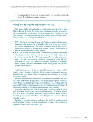 Boas práticas no abastecimento de água: procedimentos para a minimização de riscos à saúde
131Secretaria de Vigilância em Saúde
•	 Determinação do tempo de lavagem ótimo, por meio do acompanha-
mento da turbidez da água de lavagem.
Avaliação de desempenho de ETAs: estudo de caso
São apresentados os resultados da avaliação de desempenho de duas
ETAs no Estado de Minas Gerais. As duas estações empregam o tratamen-
to convencional (ciclo completo): mistura rápida (calhas Parshall), flocula-
ção hidráulica, decantação, filtração rápida descendente e desinfecção por
cloração, com as seguintes particularidades:
•	 ETA I: floculação com seis câmaras e orifícios retangulares de passagem
dispostos, alternadamente, nos bordos inferiores esquerdo e superio-
res direito; conexão entre o floculador e o decantador através de tubu-
lação de ferro fundido, diâmetro decantador circular com alimentação
central e fluxo radial; dois filtros rápidos.
•	 ETA II: duas séries de floculadores: uma com oito câmaras conectadas
através de curvas de 90o
raio curto em ferro fundido e 60 cm de diâme-
tro, dispostas nas bordas inferiores das paredes em lados alternados;
outra com sete câmaras conectadas com curvas de 50 cm de diâmetro
alinhadas no fundo e ao centro das paredes; alimentação do decan-
tador através de canal; dois decantadores retangulares em paralelo;
quatro filtros rápidos.
A ETA I trata cerca de 50 L/s com períodos de operação médios diários
de oito horas; a ETA II é operada por 24 horas, com vazões oscilando apro-
ximadamente entre 140 e 200 L/s, respectivamente, durante os períodos
noturno e diurno.
Por meio de ensaios de laboratórios (teste de jarros), com base nos valo-
res típicos de turbidez da água bruta em épocas de estiagem e de chuvas,
foram determinados os seguintes parâmetros ótimos: concentração do coa-
gulante, pH e dosagem de coagulante, gradientes de velocidade e tempo de
detenção hidráulica de floculação, velocidade de sedimentação.
Com base na análise dos projetos das ETAs, complementada por medi-
ções de campo, foram levantados e/ou determinados parâmetros teóricos
e/ou reais de funcionamento, tais como: tempos teóricos de detenção hi-
dráulica, gradientes de velocidade, taxas de aplicação superficial dos de-
cantadores, etc.
Ensaios in loco permitiram a calibração de vazões e a determinação
de distribuição de fluxo, a determinação dos tempos reais de detenção
hidráulica (ensaios com traçadores), etc.
 