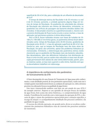 Boas práticas no abastecimento de água: procedimentos para a minimização de riscos à saúde
134 Secretaria de Vigilância em Saúde
superficial de 30 m3
/m2
.dia, para a obtenção de um efluente do decantador
de 5 UT.
O tempo de detenção teórico do floculador é de 35 minutos e o real
é de 25 minutos; portanto, a unidade apresenta alguma folga em ter-
mos de tempo de floculação. Os gradientes de velocidade das câmaras
de floculação são inferiores aos ótimos de laboratório; entretanto, os
gradientes nos orifícios de passagem são bastante elevados (dados não
incluídos). O decantador encontra-se superdimensionado e, mesmo com
a precária distribuição de fluxo (curto-circuito e zonas mortas), a taxa de
aplicação real permanece próxima à ótima determinada.
Para a ETA II, foram realizados ensaios com faixas de turbidez de 10-
100 uT e 100-300 uT. Em linhas gerais, os parâmetros ótimos foram deter-
minados como: tempo de floculação entre 20-30 minutos, gradientes de
floculação entre 40-20 s-1
e taxa de aplicação superficial de 60 m3
/m2
.dia.
Conclui-se, pois, que os tempos de floculação reais das duas séries de
floculação, em geral, são suficientes, apesar dos problemas hidráulicos já
mencionados. Entretanto, a determinação dos parâmetros ótimos revela
claramente que os gradientes de floculação reais são bastante reduzidos.
Nos decantadores, além das deficiências hidráulicas (má distribuição de
fluxo e curto-circuito), para as vazões mais reduzidas as taxas reais de apli-
cação permanecem bem abaixo do valor ótimo determinado, porém, para
as máximas vazões, as taxa reais superam o valor ótimo, fazendo com que
os decantadores trabalhem em sobrecarga.
A importância do conhecimento dos parâmetros 			
de funcionamento da ETA
O bom desempenho de uma Estação de Tratamento de Água passa pelo conheci-
mento, o mais detalhado possível, de seus parâmetros operacionais, e tanto mais isso é
verdade quanto mais desfavoráveis forem as condições de operação (ex.:infra-estrutura
precária e/ou alterações bruscas na qualidade da água bruta).
Este item é desenvolvido também com base em um estudo de caso (ETA I
do exemplo anterior). Reporta-se um episódio de elevação brusca da turbidez
da água bruta, bem acima das séries históricas, e o comprometimento da água
tratada. O problema foi resolvido com a interrupção da operação da ETA, o des-
carte da água, o ajuste dos parâmetros operacionais para a situação específica, a
recarga da estação e o acompanhamento detalhado dos processos unitários e da
qualidade da água tratada.
O sucesso da referida operação, em grande parte, deveu-se ao pleno conhe-
cimento dos parâmetros hidráulicos reais de controle dos processos unitários
de tratamento.
 