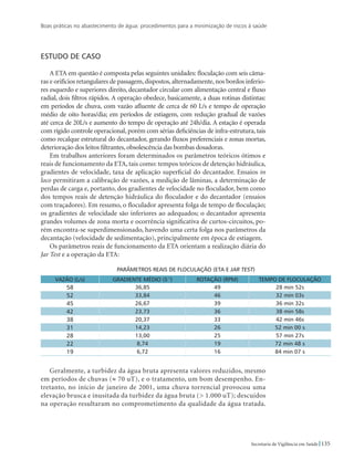 Boas práticas no abastecimento de água: procedimentos para a minimização de riscos à saúde
135Secretaria de Vigilância em Saúde
Estudo de caso
A ETA em questão é composta pelas seguintes unidades: floculação com seis câma-
ras e orifícios retangulares de passagem,dispostos,alternadamente,nos bordos inferio-
res esquerdo e superiores direito, decantador circular com alimentação central e fluxo
radial, dois filtros rápidos. A operação obedece, basicamente, a duas rotinas distintas:
em períodos de chuva, com vazão afluente de cerca de 60 L/s e tempo de operação
médio de oito horas/dia; em períodos de estiagem, com redução gradual de vazões
até cerca de 20L/s e aumento do tempo de operação até 24h/dia. A estação é operada
com rígido controle operacional, porém com sérias deficiências de infra-estrutura, tais
como recalque estrutural do decantador, gerando fluxos preferenciais e zonas mortas,
deterioração dos leitos filtrantes, obsolescência das bombas dosadoras.
Em trabalhos anteriores foram determinados os parâmetros teóricos ótimos e
reais de funcionamento da ETA, tais como: tempos teóricos de detenção hidráulica,
gradientes de velocidade, taxa de aplicação superficial do decantador. Ensaios in
loco permitiram a calibração de vazões, a medição de lâminas, a determinação de
perdas de carga e, portanto, dos gradientes de velocidade no floculador, bem como
dos tempos reais de detenção hidráulica do floculador e do decantador (ensaios
com traçadores). Em resumo, o floculador apresenta folga de tempo de floculação;
os gradientes de velocidade são inferiores ao adequados; o decantador apresenta
grandes volumes de zona morta e ocorrência significativa de curtos-circuitos, po-
rém encontra-se superdimensionado, havendo uma certa folga nos parâmetros da
decantação (velocidade de sedimentação), principalmente em época de estiagem.
Os parâmetros reais de funcionamento da ETA orientam a realização diária do
Jar Test e a operação da ETA:
PARÂMETROS REAIS DE FLOCULAÇÃO (ETA E Jar Test)
VAZÃO (L/s) GRADIENTE MÉDIO (s-1
) ROTAÇÃO (rpm) TEMPO DE FLOCULAÇÃO
58 36,85 49 28 min 52s
52 33,84 46 32 min 03s
45 26,67 39 36 min 32s
42 23,73 36 38 min 58s
38 20,37 33 42 min 46s
31 14,23 26 52 min 00 s
28 13,00 25 57 min 27s
22 8,74 19 72 min 48 s
19 6,72 16 84 min 07 s
Geralmente, a turbidez da água bruta apresenta valores reduzidos, mesmo
em períodos de chuvas (≈ 70 uT), e o tratamento, um bom desempenho. En-
tretanto, no início de janeiro de 2001, uma chuva torrencial provocou uma
elevação brusca e inusitada da turbidez da água bruta ( 1.000 uT); descuidos
na operação resultaram no comprometimento da qualidade da água tratada.
 