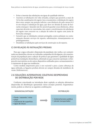 Boas práticas no abastecimento de água: procedimentos para a minimização de riscos à saúde
141Secretaria de Vigilância em Saúde
•	 Evitar a imersão das tubulações em águas de qualidade inferior.
•	 Assentar as tubulações em valas situadas, sempre que possível, a mais de
3,0 m das canalizações de esgoto (nos cruzamentos a tubulação de esgoto
deve estar sempre em posição inferior, com distância de pelo menos 0,5
m em relação à tubulação de água, que deve ser dotada de junta de bor-
racha estanque). Quando não for possível guardar essas distâncias, obras
especiais deverão ser executadas, tais como o envolvimento da tubulação
de esgoto com concreto ou a adoção de tubos de esgoto com junta de
borracha estanque.
•	 Garantir que as tubulações estejam protegidas contra poluição ou conta-
minação durante serviços de reparos, substituições, remanejamentos ou
prolongamentos.
•	 Desinfetar as tubulações após serviços de construção ou de reparos.
c) Em relação às instalações prediais
Para que a água colocada à disposição da população não venha a ser contami-
nada nos domicílios, devem ser realizadas campanhas de divulgação e de conscien-
tização da população para a adoção de práticas que garantam a qualidade da água
potável nas instalações domiciliares, sobretudo no que concerne à proteção e à lim-
peza de reservatórios ou de outros dispositivos utilizados para o armazenamento e
o tratamento de água nas residências.
Como medida importante para o uso racional e para a justa cobrança da
água utilizada, as ligações prediais devem ser sempre dotadas de medidores de
vazão (hidrômetros).
2.6 Soluções alternativas coletivas desprovidas 		
de distribuição por rede
Conforme conceituado na introdução deste capítulo, as soluções alternativas
desprovidas de distribuição apresentam vários arranjos possíveis. Esquematica-
mente, podem-se observar as seguintes combinações:
Manancial/captação
• fonte / nascente / mina
• poço
• manancial de superfície
• água de chuva
Distribuição
• chafariz/torneira pública
• veículo transportador
 