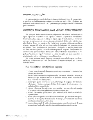 Boas práticas no abastecimento de água: procedimentos para a minimização de riscos à saúde
142 Secretaria de Vigilância em Saúde
Manancial/Captação
As recomendações quanto às boas práticas nos diversos tipos de mananciais e
respectivas modalidades de captação apresentadas nas seções 2.1 e 2.2 são em seu
todo aplicáveis aos mananciais e às captações empregados para a distribuição des-
provida de rede.
Chafarizes, torneiras públicas e veículos transportadores
Nas soluções alternativas coletivas desprovidas de rede de distribuição de
água, é possível encontrar vários tipos de arranjos. O que se vê normalmen-
te são captações, seguidas ou não por algum tipo de tratamento, e posterior-
mente o armazenamento em um reservatório dotado de torneira pública ou a
distribuição direta por chafariz. Do chafariz ou torneira pública, a população
abastece a sua residência, seja por intermédio de baldes ou por qualquer outro
recipiente. Outra possibilidade, igualmente corriqueira, é a situação em que,
ao invés da utilização do chafariz/torneira pública, a água é transportada até
os moradores por intermédio de veículos transportadores, muitas vezes os po-
pulares “caminhões-pipa”. Verificam-se ainda situações em que coexistem os
chafarizes/torneiras públicas e os caminhões-pipa.
São apresentadas a seguir algumas práticas recomendadas, a serem obser-
vadas no armazenamento e na distribuição da água nas condições expostas
anteriormente.
Para reservatórios com torneiras públicas
1)	 evitar o aparecimento de fendas que propiciem vazamentos e eventuais con-
taminações externas;
2)	 dotar o reservatório com dispositivos de extravasão, limpeza e ventilação
adequados, que evitem a entrada de pássaros, insetos, poeira e outros ani-
mais e substâncias indesejáveis;
3)	 cuidar para que o reservatório contenha tampa de inspeção devidamente
selada, para evitar a penetração de água de drenagem da cobertura ou a en-
trada de objetos indesejáveis;
4)	 efetuar a limpeza sistemática do reservatório, e em períodos adequados,
principalmente após serviços de reparos ou construções;
5)	 manter controle de qualidade da água adequado e de acordo com a legis-
lação vigente;
6)	 evitar condições propícias ao criadouro de vetores que procriem na água, a
exemplo de mosquitos transmissores de dengue, especialmente nos locais
imediatamente abaixo da torneira;
7)	 requereràautoridadedesaúdepúblicaautorizaçãoparaofornecimentodeágua,
apresentando laudo sobre a análise da qualidade da água a ser fornecida;
 