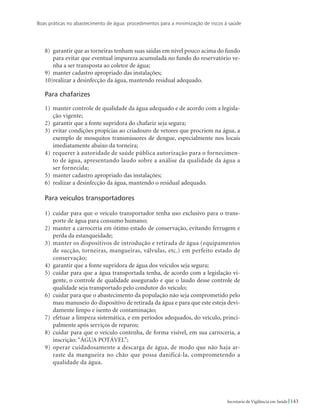 Boas práticas no abastecimento de água: procedimentos para a minimização de riscos à saúde
143Secretaria de Vigilância em Saúde
8)	 garantir que as torneiras tenham suas saídas em nível pouco acima do fundo
para evitar que eventual impureza acumulada no fundo do reservatório ve-
nha a ser transposta ao coletor de água;
9)	 manter cadastro apropriado das instalações;
10)realizar a desinfecção da água, mantendo residual adequado.
Para chafarizes
1)	 manter controle de qualidade da água adequado e de acordo com a legisla-
ção vigente;
2)	 garantir que a fonte supridora do chafariz seja segura;
3)	 evitar condições propícias ao criadouro de vetores que procriem na água, a
exemplo de mosquitos transmissores de dengue, especialmente nos locais
imediatamente abaixo da torneira;
4)	requerer à autoridade de saúde pública autorização para o fornecimen-
to de água, apresentando laudo sobre a análise da qualidade da água a
ser fornecida;
5)	 manter cadastro apropriado das instalações;
6)	 realizar a desinfecção da água, mantendo o residual adequado.
Para veículos transportadores
1)	 cuidar para que o veículo transportador tenha uso exclusivo para o trans-
porte de água para consumo humano;
2)	 manter a carroceria em ótimo estado de conservação, evitando ferrugem e
perda da estanqueidade;
3)	manter os dispositivos de introdução e retirada de água (equipamentos
de sucção, torneiras, mangueiras, válvulas, etc.) em perfeito estado de
conservação;
4)	 garantir que a fonte supridora de água dos veículos seja segura;
5)	 cuidar para que a água transportada tenha, de acordo com a legislação vi-
gente, o controle de qualidade assegurado e que o laudo desse controle de
qualidade seja transportado pelo condutor do veículo;
6)	 cuidar para que o abastecimento da população não seja comprometido pelo
mau manuseio do dispositivo de retirada da água e para que este esteja devi-
damente limpo e isento de contaminação;
7)	 efetuar a limpeza sistemática, e em períodos adequados, do veículo, princi-
palmente após serviços de reparos;
8)	 cuidar para que o veículo contenha, de forma visível, em sua carroceria, a
inscrição: “ÁGUA POTÁVEL”;
9)	operar cuidadosamente a descarga de água, de modo que não haja ar-
raste da mangueira no chão que possa danificá-la, comprometendo a
qualidade da água.
 
