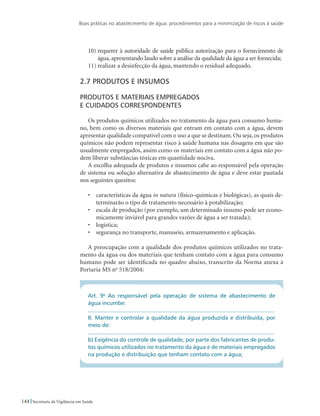 Boas práticas no abastecimento de água: procedimentos para a minimização de riscos à saúde
144 Secretaria de Vigilância em Saúde
10)	requerer à autoridade de saúde pública autorização para o fornecimento de
água, apresentando laudo sobre a análise da qualidade da água a ser fornecida;
11)	realizar a desinfecção da água, mantendo o residual adequado.
2.7 Produtos e insumos
Produtos e materiais empregados 					
e cuidados correspondentes
Os produtos químicos utilizados no tratamento da água para consumo huma-
no, bem como os diversos materiais que entram em contato com a água, devem
apresentar qualidade compatível com o uso a que se destinam. Ou seja, os produtos
químicos não podem representar risco à saúde humana nas dosagens em que são
usualmente empregados, assim como os materiais em contato com a água não po-
dem liberar substâncias tóxicas em quantidade nociva.
A escolha adequada de produtos e insumos cabe ao responsável pela operação
de sistema ou solução alternativa de abastecimento de água e deve estar pautada
nos seguintes quesitos:
•	 características da água in natura (físico-químicas e biológicas), as quais de-
terminarão o tipo de tratamento necessário à potabilização;
•	 escala de produção (por exemplo, um determinado insumo pode ser econo-
micamente inviável para grandes vazões de água a ser tratada);
•	 logística;
•	 segurança no transporte, manuseio, armazenamento e aplicação.
A preocupação com a qualidade dos produtos químicos utilizados no trata-
mento da água ou dos materiais que tenham contato com a água para consumo
humano pode ser identificada no quadro abaixo, transcrito da Norma anexa à
Portaria MS no
518/2004:
Art. 9o
Ao responsável pela operação de sistema de abastecimento de
água incumbe:
...................................................................................................................
II. Manter e controlar a qualidade da água produzida e distribuída, por
meio de:
...................................................................................................................
b) Exigência do controle de qualidade, por parte dos fabricantes de produ-
tos químicos utilizados no tratamento da água e de materiais empregados
na produção e distribuição que tenham contato com a água;
 