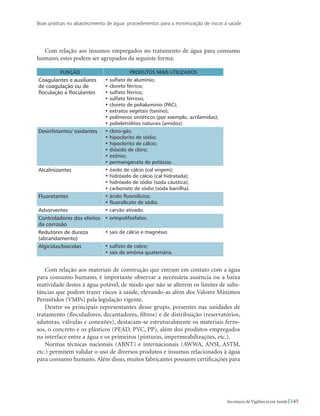 Boas práticas no abastecimento de água: procedimentos para a minimização de riscos à saúde
145Secretaria de Vigilância em Saúde
Com relação aos insumos empregados no tratamento de água para consumo
humano, estes podem ser agrupados da seguinte forma:
FUNÇÃO PRODUTOS MAIS UTILIZADOS
Coagulantes e auxiliares
de coagulação ou de
floculação e floculantes
• sulfato de alumínio;
• cloreto férrico;
• sulfato férrico;
• sulfato ferroso;
• cloreto de polialumínio (PAC);
• extratos vegetais (tanino);
• polímeros sintéticos (por exemplo, acrilamidas);
• polieletrólitos naturais (amidos).
Desinfetantes/ oxidantes • cloro-gás;
• hipoclorito de sódio;
• hipoclorito de cálcio;
• dióxido de cloro;
• ozônio;
• permanganato de potássio.
Alcalinizantes • óxido de cálcio (cal virgem);
• hidróxido de cálcio (cal hidratada);
• hidróxido de sódio (soda cáustica);
• carbonato de sódio (soda barrilha).
Fluoretantes • ácido fluorsilícico;
• fluorsilicato de sódio.
Adsorventes • carvão ativado.
Controladores dos efeitos
da corrosão
• ortopolifosfatos.
Redutores de dureza
(abrandamento)
• sais de cálcio e magnésio.
Algicidas/biocidas • sulfato de cobre;
• sais de amônia quaternária.
Com relação aos materiais de construção que entram em contato com a água
para consumo humano, é importante observar a necessária ausência ou a baixa
reatividade destes à água potável, de modo que não se alterem os limites de subs-
tâncias que podem trazer riscos à saúde, elevando-as além dos Valores Máximos
Permitidos (VMPs) pela legislação vigente.
Dentre os principais representantes desse grupo, presentes nas unidades de
tratamento (floculadores, decantadores, filtros) e de distribuição (reservatórios,
adutoras, válvulas e conexões), destacam-se estruturalmente os materiais ferro-
sos, o concreto e os plásticos (PEAD, PVC, PP), além dos produtos empregados
na interface entre a água e os primeiros (pinturas, impermeabilizações, etc.).
Normas técnicas nacionais (ABNT) e internacionais (AWWA, ANSI, ASTM,
etc.) permitem validar o uso de diversos produtos e insumos relacionados à água
para consumo humano. Além disso, muitos fabricantes possuem certificações para
 