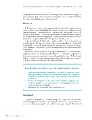 Boas práticas no abastecimento de água: procedimentos para a minimização de riscos à saúde
146 Secretaria de Vigilância em Saúde
seus produtos (tubulações, válvulas e conexões para água potável, por exemplo), as
quais atestam a qualidade dos materiais empregados e o não-comprometimento
das características da água em contato com eles.
Pesquisa
É desejável que os responsáveis pela operação de sistema e/ou solução alterna-
tiva se preocupem com a qualidade dos produtos químicos que utilizam no trata-
mento de água para consumo humano, exercendo esse controle pelo emprego de
normas técnicas da ABNT e de normas reconhecidas internacionalmente. Se possí-
vel, recomenda-se que eles acompanhem a elaboração de normas de especificação
e de controle da qualidade dos produtos químicos junto à ABNT.
A pré-qualificação de fabricantes e de fornecedores de produtos químicos,
as auditorias nas fábricas para avaliação dos processos produtivos e do controle
de qualidade, o controle da toxicidade dos insumos são, entre outras, impor-
tantes ações para a garantia da qualidade dos produtos e dos insumos utilizados
nos serviços.
Outrossim, a pesquisa de novas tecnologias de tratamento e de novos insumos e
o aperfeiçoamento constante dos quadros técnicos e operacionais dos prestadores
de serviço, aliados aos investimentos nas unidades de tratamento e de distribuição
de água e em ações de preservação dos mananciais, podem resultar em fornecimen-
to de água para consumo humano de melhor qualidade.
Procedimentos recomendáveis para o bom uso de produtos e insumos:
•	 Estudos de tratabilidade: para identificar a melhor opção de trata-
mento para cada situação, no que se refere ao tipo e à dosagem
de produtos químicos, à tecnologia de tratamento e às condições
operacionais.
•	 Desenvolvimento profissional: para a qualificação técnica e operacional.
•	 Investimentos operacionais: para assegurar adequados procedimentos
para tratamento e distribuição.
•	 Preservação dos mananciais: para minimizar riscos.
Aquisição
A aquisição de produtos e insumos adequados começa no conhecimento
do mercado produtor: quantas e quais empresas fabricam cada produto, quais
são as tecnologias empregadas na sua fabricação (por exemplo, determinada
 