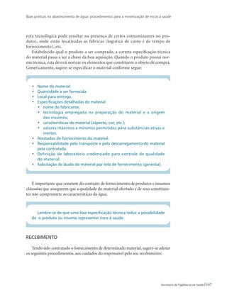 Boas práticas no abastecimento de água: procedimentos para a minimização de riscos à saúde
147Secretaria de Vigilância em Saúde
rota tecnológica pode resultar na presença de certos contaminantes no pro-
duto), onde estão localizadas as fábricas (logística de custo e de tempo de
fornecimento), etc.
Estabelecido qual o produto a ser comprado, a correta especificação técnica
do material passa a ser a chave da boa aquisição. Quando o produto possui nor-
ma técnica, esta deverá nortear os elementos que constituem o objeto de compra.
Genericamente, sugere-se especificar o material conforme segue:
•	 Nome do material.
•	Quantidade a ser fornecida.
•	 Local para entrega.
•	 Especificações detalhadas do material:
•	 nome do fabricante;
•	 tecnologia empregada na preparação do material e a origem
dos insumos;
•	 características do material (aspecto, cor, etc.);
•	 valores máximos e mínimos permitidos para substâncias ativas e
inertes.
•	 Atestados de fornecimento do material.
•	 Responsabilidade pelo transporte e pelo descarregamento do material
pela contratada.
•	 Definição de laboratório credenciado para controle de qualidade
do material.
•	 Solicitação de laudo do material por lote de fornecimento (garantia).
É importante que constem do contrato de fornecimento de produtos e insumos
cláusulas que assegurem que a qualidade do material ofertado e de seus constituin-
tes não compromete as características da água.
Lembre-se de que uma boa especificação técnica reduz a possibilidade
de o produto ou insumo representar risco à saúde.
Recebimento
Tendo sido contratado o fornecimento de determinado material, sugere-se adotar
os seguintes procedimentos, aos cuidados do responsável pelo seu recebimento:
 