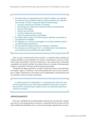 Boas práticas no abastecimento de água: procedimentos para a minimização de riscos à saúde
149Secretaria de Vigilância em Saúde
•	 A amostra deve ser representativa do material recebido, em quantida-
de suficiente para possibilitar todos os ensaios analíticos em triplicata,
estar lacrada e conter os seguintes dados de identificação:
•	 nome do material (por exemplo, cal virgem);
•	 identificação da amostra (por exemplo, saída do caminhão-silo);
•	 data da amostragem;
•	 número da nota fiscal;
•	 local de recebimento do material;
•	 nome do responsável pela amostragem.
•	 As análises devem seguir as normas técnicas aplicáveis ao produto ou
aos parâmetros ensaiados.
•	 Os reagentes e as vidrarias empregados nas marchas analíticas devem
ser padronizados previamente.
•	 Os instrumentos analíticos devem ser aferidos e calibrados.
•	 Os processos de certificação intra e interlaboratorial são desejáveis,
para ratificação dos resultados de análise obtidos.
Uma vez que o material tenha sido ensaiado e o resultado tenha atendido aos
critérios definidos no procedimento de compra (especificações técnicas), o labo-
ratório deve encaminhar o laudo de análise para a área operacional, certificando
a qualidade do material recebido. Esse laudo deverá ser anexado à documentação
existente, compondo o histórico de fornecimento do produto.
Na hipótese de algum parâmetro exceder os limites previstos no procedimento
de compra, sugere-se confirmar a não-conformidade por meio de nova amostra-
gem e análise. Verificando-se novamente uma irregularidade, o fornecedor deverá
ser acionado e sofrer as sanções contratuais.
O credenciamento do laboratório é o reconhecimento formal de que
ele está operando com um sistema de qualidade documentado e de que é
tecnicamente competente para realizar ensaios ou calibrações específicas,
conforme o Inmetro.
Armazenamento
Para que a qualidade de um determinado material não seja alterada, é impor-
tante que ele seja adequadamente estocado e consumido dentro do prazo de vali-
dade estabelecido pelo fabricante. A correta armazenagem depende das caracterís-
 