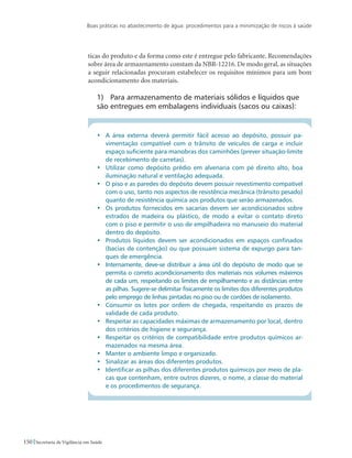 Boas práticas no abastecimento de água: procedimentos para a minimização de riscos à saúde
150 Secretaria de Vigilância em Saúde
ticas do produto e da forma como este é entregue pelo fabricante. Recomendações
sobre área de armazenamento constam da NBR-12216. De modo geral, as situações
a seguir relacionadas procuram estabelecer os requisitos mínimos para um bom
acondicionamento dos materiais.
1)	 Para armazenamento de materiais sólidos e líquidos que
são entregues em embalagens individuais (sacos ou caixas):
•	 A área externa deverá permitir fácil acesso ao depósito, possuir pa-
vimentação compatível com o trânsito de veículos de carga e incluir
espaço suficiente para manobras dos caminhões (prever situação-limite
de recebimento de carretas).
•	 Utilizar como depósito prédio em alvenaria com pé direito alto, boa
iluminação natural e ventilação adequada.
•	 O piso e as paredes do depósito devem possuir revestimento compatível
com o uso, tanto nos aspectos de resistência mecânica (trânsito pesado)
quanto de resistência química aos produtos que serão armazenados.
•	 Os produtos fornecidos em sacarias devem ser acondicionados sobre
estrados de madeira ou plástico, de modo a evitar o contato direto
com o piso e permitir o uso de empilhadeira no manuseio do material
dentro do depósito.
•	 Produtos líquidos devem ser acondicionados em espaços confinados
(bacias de contenção) ou que possuam sistema de expurgo para tan-
ques de emergência.
•	 Internamente, deve-se distribuir a área útil do depósito de modo que se
permita o correto acondicionamento dos materiais nos volumes máximos
de cada um, respeitando os limites de empilhamento e as distâncias entre
as pilhas. Sugere-se delimitar fisicamente os limites dos diferentes produtos
pelo emprego de linhas pintadas no piso ou de cordões de isolamento.
•	 Consumir os lotes por ordem de chegada, respeitando os prazos de
validade de cada produto.
•	 Respeitar as capacidades máximas de armazenamento por local, dentro
dos critérios de higiene e segurança.
•	 Respeitar os critérios de compatibilidade entre produtos químicos ar-
mazenados na mesma área.
•	 Manter o ambiente limpo e organizado.
•	 Sinalizar as áreas dos diferentes produtos.
•	 Identificar as pilhas dos diferentes produtos químicos por meio de pla-
cas que contenham, entre outros dizeres, o nome, a classe do material
e os procedimentos de segurança.
 