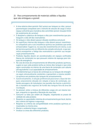 Boas práticas no abastecimento de água: procedimentos para a minimização de riscos à saúde
151Secretaria de Vigilância em Saúde
2)	 Para armazenamento de materiais sólidos e líquidos 		
que são entregues a granel:
•	 A área externa deve permitir fácil acesso aos tanques ou silos, possuir
pavimentação compatível com o trânsito de veículos de carga e incluir
espaço suficiente para manobras dos caminhões (prever situação-limite
de recebimento de carretas).
•	 É desejável a cobertura de tanques e silos com revestimentos que pro-
longuem a vida útil dos reservatórios.
•	 Os tanques e silos devem possuir elevada resistência estrutural.
•	 As superfícies internas dos tanques e silos devem possuir revestimen-
to compatível com o uso (resistência química aos produtos que serão
armazenados). Sugere-se, no caso dos revestimentos em resina, o uso
de barreira química de cor diferente da camada estrutural, o que per-
mitirá acompanhar a fadiga dos reservatórios e permitir sua recupe-
ração preventivamente.
•	 Produtos líquidos devem ser acondicionados em espaços confinados
(bacias de contenção) ou que possuam sistema de expurgo para tan-
ques de emergência.
•	 No caso de áreas de armazenamento de diferentes produtos químicos,
sugere-se que cada produto tenha ao menos dois tanques e que estes
sejam construídos no interior de uma bacia de contenção com volume
útil equivalente à sua capacidade de armazenamento.
•	 É fundamental que as bacias de contenção ou os tanques de emergên-
cia sejam estruturalmente resistentes e apresentem a mesma resistên-
cia química aos produtos dos tanques de armazenamento.
•	 Construtivamente, é solução preferencial posicionar a base de tan-
ques estacionários elevada em relação à bacia de contenção, evi-
tando passagens de tubulações nas paredes das bacias e permitin-
do a manobra dos registros de fundo dos tanques fora da área de
inundação.
•	 Se possível, evitar a mistura de diferentes cargas em um mesmo tan-
que, enquanto se aguarda a liberação do novo lote.
•	 Consumir os lotes por ordem de chegada, respeitando os prazos de
validade de cada produto.
•	 Respeitar as capacidades máximas de armazenamento por local, dentro
dos critérios de higiene e segurança.
•	 Respeitar os critérios de compatibilidade entre produtos químicos ar-
mazenados na mesma área.
•	 Manter o ambiente limpo e organizado.
•	 Sinalizar as áreas dos diferentes produtos.
 