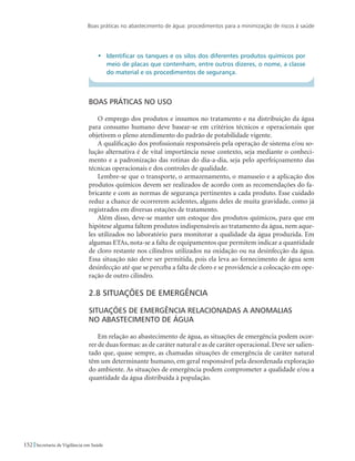 Boas práticas no abastecimento de água: procedimentos para a minimização de riscos à saúde
152 Secretaria de Vigilância em Saúde
•	 Identificar os tanques e os silos dos diferentes produtos químicos por
meio de placas que contenham, entre outros dizeres, o nome, a classe
do material e os procedimentos de segurança.
Boas práticas no uso
O emprego dos produtos e insumos no tratamento e na distribuição da água
para consumo humano deve basear-se em critérios técnicos e operacionais que
objetivem o pleno atendimento do padrão de potabilidade vigente.
A qualificação dos profissionais responsáveis pela operação de sistema e/ou so-
lução alternativa é de vital importância nesse contexto, seja mediante o conheci-
mento e a padronização das rotinas do dia-a-dia, seja pelo aperfeiçoamento das
técnicas operacionais e dos controles de qualidade.
Lembre-se que o transporte, o armazenamento, o manuseio e a aplicação dos
produtos químicos devem ser realizados de acordo com as recomendações do fa-
bricante e com as normas de segurança pertinentes a cada produto. Esse cuidado
reduz a chance de ocorrerem acidentes, alguns deles de muita gravidade, como já
registrados em diversas estações de tratamento.
Além disso, deve-se manter um estoque dos produtos químicos, para que em
hipótese alguma faltem produtos indispensáveis ao tratamento da água, nem aque-
les utilizados no laboratório para monitorar a qualidade da água produzida. Em
algumas ETAs, nota-se a falta de equipamentos que permitem indicar a quantidade
de cloro restante nos cilindros utilizados na oxidação ou na desinfecção da água.
Essa situação não deve ser permitida, pois ela leva ao fornecimento de água sem
desinfecção até que se perceba a falta de cloro e se providencie a colocação em ope-
ração de outro cilindro.
2.8 Situações de emergência
Situações de emergência relacionadas a anomalias 	
no abastecimento de água
Em relação ao abastecimento de água, as situações de emergência podem ocor-
rer de duas formas: as de caráter natural e as de caráter operacional. Deve ser salien-
tado que, quase sempre, as chamadas situações de emergência de caráter natural
têm um determinante humano, em geral responsável pela desordenada exploração
do ambiente. As situações de emergência podem comprometer a qualidade e/ou a
quantidade da água distribuída à população.
 