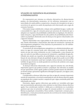 Boas práticas no abastecimento de água: procedimentos para a minimização de riscos à saúde
156 Secretaria de Vigilância em Saúde
Situações de emergência relacionadas 				
a epidemias/surtos
Os responsáveis por sistemas ou soluções alternativas de abastecimento
podem, em determinados momentos, ter de enfrentar, juntamente com as
autoridades de saúde pública competentes, situações de emergência em que a
ocorrência de agravos na saúde da população está relacionada com a água de
consumo humano.
É há muito tempo estabelecida a relação entre qualidade da água e saúde, daí
a necessidade de a água de consumo passar por processos de tratamento que a
adeqüem aos requisitos de potabilidade estabelecidos na legislação. Em determi-
nadas situações, a água distribuída fora dos padrões de potabilidade pode desen-
cadear na população abastecida casos de doenças e/ou agravos relacionados com
a água de consumo.
Agravos relacionados com a água podem ser de natureza infecciosa ou não, ou
seja, estarão relacionados a, basicamente, dois tipos de ocorrências: a presença de
microorganismos patogênicos (vírus, bactérias ou protozoários) ou a de substân-
cias/produtos químicos na água.
A ocorrência de microorganismos patogênicos ou substâncias/produtos quí-
micos na água de consumo pode estar relacionada a um sistema de abasteci-
mento em que não exista tratamento ou este é inadequado; a uma situação em
que, em razão de uma falha no processo de tratamento, a qualidade da água dis-
tribuída não atende aos requisitos de potabilidade; a uma situação em que, em
função de uma alteração abrupta da qualidade da água bruta, pode ocorrer falha
no processo de tratamento usual (por exemplo, chuvas intensas com elevação da
turbidez da água bruta) ou ainda quando da ocorrência de acidentes com cargas
ou produtos perigosos.
As doenças infecciosas relacionadas com a água de consumo são, sem dúvida,
importantes agravos que podem acometer a população. São relevantes na medida
em que apresentam caráter agudo, podem acometer grande número de indivíduos
ao mesmo tempo, apresentam significativa abrangência espacial e, em alguns casos,
levam ao óbito.
Considerando as doenças infecciosas que têm na água de consumo importante
veículo de transmissão, a ocorrência aumentada de casos de doença diarréica aguda
na população deve sempre suscitar a suspeita de que a água consumida pode estar
relacionada com o fato.
Entretanto, alguns agentes infecciosos que podem ser veiculados pela água
não necessariamente apresentam como sintoma ou sinal clínico doença diarréica
aguda. Essa consideração também é válida para as substâncias ou os produtos
químicos que uma vez presentes na água de consumo podem vir a causar pro-
blemas na população consumidora. Nesse sentido, é importante a atenção para a
identificação, o mais precocemente possível, da ocorrência de eventos inusitados
em número aumentado.
 