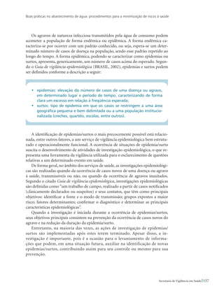 Boas práticas no abastecimento de água: procedimentos para a minimização de riscos à saúde
157Secretaria de Vigilância em Saúde
Os agravos de natureza infecciosa transmitidos pela água de consumo podem
acometer a população de forma endêmica ou epidêmica. A forma endêmica ca-
racteriza-se por ocorrer com um padrão conhecido, ou seja, espera-se um deter-
minado número de casos de doença na população, sendo esse padrão repetido ao
longo do tempo. A forma epidêmica, podendo se caracterizar como epidemias ou
surtos, apresenta, genericamente, um número de casos acima do esperado. Segun-
do o Guia de vigilância epidemiológica (BRASIL, 2002), epidemias e surtos podem
ser definidos conforme a descrição a seguir:
•	 epidemias: elevação do número de casos de uma doença ou agravo,
em determinado lugar e período de tempo, caracterizando de forma
clara um excesso em relação à freqüência esperada;
•	 surtos: tipo de epidemia em que os casos se restringem a uma área
geográfica pequena e bem delimitada ou a uma população institucio-
nalizada (creches, quartéis, escolas, entre outros).
A identificação de epidemias/surtos o mais precocemente possível está relacio-
nada, entre outros fatores, a um serviço de vigilância epidemiológica bem estrutu-
rado e operacionalmente funcional. A ocorrência de situações de epidemia/surto
suscita o desenvolvimento de atividades de investigação epidemiológica, o que re-
presenta uma ferramenta da vigilância utilizada para o esclarecimento de questões
relativas a um determinado evento em saúde.
De forma geral, no âmbito dos serviços de saúde, as investigações epidemiológi-
cas são realizadas quando da ocorrência de casos novos de uma doença ou agravo
à saúde, transmissíveis ou não, ou quando da ocorrência de agravos inusitados.
Segundo o citado Guia de vigilância epidemiológica, investigações epidemiológicas
são definidas como “um trabalho de campo, realizado a partir de casos notificados
(clinicamente declarados ou suspeitos) e seus contatos, que têm como principais
objetivos: identificar a fonte e o modo de transmissão; grupos expostos a maior
risco; fatores determinantes; confirmar o diagnóstico e determinar as principais
características epidemiológicas”.
Quando a investigação é iniciada durante a ocorrência de epidemias/surtos,
seus objetivos principais consistem na prevenção da ocorrência de casos novos do
agravo e na redução da duração da epidemia/surto.
Entretanto, na maioria das vezes, as ações de investigação de epidemias/
surtos são implementadas após estes terem terminado. Apesar disso, a in-
vestigação é importante, pois é a ocasião para o levantamento de informa-
ções que podem, em uma situação futura, auxiliar na identificação de novas
epidemias/surtos, contribuindo assim para seu controle ou mesmo para sua
prevenção.
 
