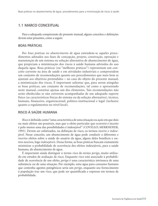 Boas práticas no abastecimento de água: procedimentos para a minimização de riscos à saúde
15Secretaria de Vigilância em Saúde
1.1	Marco conceitual
Para a adequada compreensão do presente manual, alguns conceitos e definições
devem estar presentes, como a seguir:
Boas práticas
Por boas práticas no abastecimento de água entendem-se aqueles proce-
dimentos adotados nas fases de concepção, projeto, construção, operação e
manutenção de um sistema ou solução alternativa de abastecimento de água,
que propiciam a minimização dos riscos à saúde humana advindos do uso
daquela água. Boas práticas (ou “melhores práticas”) representam um con-
ceito corrente na área de saúde e em atividades industriais e compreendem
um conjunto de recomendações quanto aos procedimentos que mais bem se
ajustam aos objetivos pretendidos – no caso do objeto do presente manual,
a minimização dos riscos. É importante salientar que, para serem atingidas
as boas práticas, um conjunto de recomendações, tal como o apresentado
neste manual, constitui apenas um dos elementos. Tais recomendações não
serão obedecidas se não estiverem acompanhadas de um adequado suporte
físico (as características físicas do sistema ou da solução alternativa), técnico,
humano, financeiro, organizacional, político-institucional e legal (inclusive
quanto a regulamentos no nível local).
Risco à saúde humana
Risco é definido como“uma característica de uma situação ou ação em que dois
ou mais efeitos são possíveis, mas que o efeito particular que ocorrerá é incerto
e pelo menos uma das possibilidades é indesejável” (COVELLO; MERKHOFER,
1993). Devem ser enfatizados, na definição de risco, os termos incerto e indese-
jável. Nesse conceito, um abastecimento de água pode conduzir a diferentes e
incertos efeitos sobre a saúde do usuário da água, alguns deles benéficos e ou-
tros nocivos, logo indesejáveis. Dessa forma, as boas práticas buscam exatamente
minimizar a probabilidade de ocorrência dos efeitos indesejáveis, para a saúde
humana, do abastecimento de água.
É importante ainda distinguir o termo risco do termo perigo, muito utiliza-
do em estudos de avaliação de risco. Enquanto risco está associado à probabili-
dade de ocorrência de um efeito, perigo é uma característica intrínseca de uma
substância ou de uma situação. Por exemplo, uma água para consumo humano
que contenha agentes patogênicos seria um perigo, enquanto seu fornecimento
à população traz um risco, que pode ser quantificado e expresso em termos de
probabilidade.
 