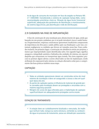 Boas práticas no abastecimento de água: procedimentos para a minimização de riscos à saúde
162 Secretaria de Vigilância em Saúde
to da água de consumo do município em face do exigido na Portaria MS
no
1.469/2000. Considerando o sistema de captação Campo Belo, como
recomendações prioritárias citam-se: filtração da água bruta (manancial
superficial); adequação dos parâmetros de desinfecção; e monitoramento
do sistema (água bruta, pós-desinfecção e rede de distribuição).
2.9 Cuidados na fase de implantação
A fase de construção de uma instalação para abastecimento de água, ainda que
baseada em um projeto cuidadoso, por si só pode introduzir riscos à saúde huma-
na. Freqüentemente, empresas construtoras apresentam insuficiente compreensão
da importância da obra para a saúde pública após sua finalização e, por isso, cos-
tumam negligenciar os cuidados que devem ser tomados nessa fase. Esses cuida-
dos incluem, em primeiro lugar, a construção em obediência estrita aos projetos, a
menos que impropriedades sejam identificadas neles. Em segundo lugar, significa
assegurar a integridade sanitária e hidráulica das unidades do sistema, em especial
daquelas que armazenam ou transportam água tratada. Nos itens seguintes, pro-
cura-se pontuar alguns alertas a serem observados na fase de implantação, sendo
atribuição do responsável pelo sistema ou solução alternativa zelar para o cumpri-
mento das boas práticas também nessa etapa.
Captação
•	 Todas as unidades operacionais devem ser construídas acima do nível
máximo de inundação e deve ser assegurado o acesso a elas em qual-
quer época do ano.
•	 As partes da captação sujeitas à influência de materiais de grande por-
te carreados pela inundação devem ser protegidas e ancoradas com a
máxima segurança possível.
•	 Margens de cursos de água alteradas para a implantação de captação
superficial devem ser adequadamente protegidas contra erosão
Estação de tratamento
•	 A estação deve ser cuidadosamente localizada e executada, de modo
que nenhum tubo, tanque ou outra estrutura, contendo ou conduzin-
do água no processo de tratamento, possa ser afetado por vazamento
 