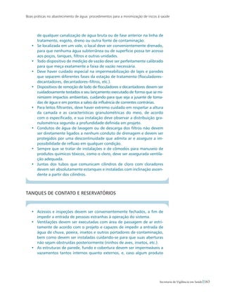 Boas práticas no abastecimento de água: procedimentos para a minimização de riscos à saúde
163Secretaria de Vigilância em Saúde
de qualquer canalização de água bruta ou de fase anterior na linha de
tratamento, esgoto, dreno ou outra fonte de contaminação.
•	 Se localizada em um vale, o local deve ser convenientemente drenado,
para que nenhuma água subterrânea ou de superfície possa ter acesso
aos poços, tanques, filtros e outras unidades.
•	 Todo dispositivo de medição de vazão deve ser perfeitamente calibrado
para que meça exatamente a faixa de vazão necessária.
•	 Deve haver cuidado especial na impermeabilização de lajes e paredes
que separem diferentes fases da estação de tratamento (floculadores–
decantadores, decantadores–filtros, etc.).
•	 Dispositivos de remoção de lodo de floculadores e decantadores devem ser
cuidadosamente testados e seu lançamento executado de forma que se mi-
nimizem impactos ambientais, cuidando para que seja a jusante de toma-
das de água e em pontos a salvo da influência de correntes contrárias.
•	 Para leitos filtrantes, deve haver extremo cuidado em respeitar a altura
da camada e as características granulométricas do meio, de acordo
com o especificado, e sua instalação deve observar a distribuição gra-
nulométrica segundo a profundidade definida em projeto.
•	 Condutos de água de lavagem ou de descarga dos filtros não devem
ser diretamente ligados a nenhum conduto de drenagem e devem ser
protegidos por uma descontinuidade que admita ar e assegure a im-
possibilidade de refluxo em qualquer condição.
•	 Sempre que se tratar de instalações e de cômodos para manuseio de
produtos químicos tóxicos, como o cloro, deve ser assegurada ventila-
ção adequada.
•	 Juntas dos tubos que comunicam cilindros de cloro com cloradores
devem ser absolutamente estanques e instaladas com inclinação ascen-
dente a partir dos cilindros.
Tanques de contato e reservatórios
•	 Acessos e inspeções devem ser convenientemente fechados, a fim de
impedir a entrada de pessoas estranhas à operação do sistema.
•	 Ventilações devem ser executadas com área de passagem de ar estri-
tamente de acordo com o projeto e capazes de impedir a entrada de
água de chuva, poeira, insetos e outros portadores de contaminação,
bem como devem ser instaladas cuidando-se para que suas aberturas
não sejam obstruídas posteriormente (ninhos de aves, insetos, etc.).
•	 As estruturas de parede, fundo e cobertura devem ser impermeáveis a
vazamentos tantos internos quanto externos, e, caso algum produto
 