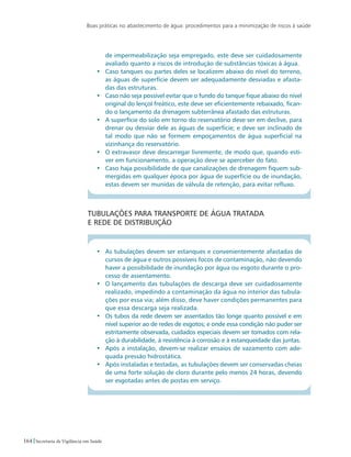 Boas práticas no abastecimento de água: procedimentos para a minimização de riscos à saúde
164 Secretaria de Vigilância em Saúde
de impermeabilização seja empregado, este deve ser cuidadosamente
avaliado quanto a riscos de introdução de substâncias tóxicas à água.
•	 Caso tanques ou partes deles se localizem abaixo do nível do terreno,
as águas de superfície devem ser adequadamente desviadas e afasta-
das das estruturas.
•	 Caso não seja possível evitar que o fundo do tanque fique abaixo do nível
original do lençol freático, este deve ser eficientemente rebaixado, fican-
do o lançamento da drenagem subterrânea afastado das estruturas.
•	 A superfície do solo em torno do reservatório deve ser em declive, para
drenar ou desviar dele as águas de superfície; e deve ser inclinado de
tal modo que não se formem empoçamentos de água superficial na
vizinhança do reservatório.
•	 O extravasor deve descarregar livremente, de modo que, quando esti-
ver em funcionamento, a operação deve se aperceber do fato.
•	 Caso haja possibilidade de que canalizações de drenagem fiquem sub-
mergidas em qualquer época por água de superfície ou de inundação,
estas devem ser munidas de válvula de retenção, para evitar refluxo.
Tubulações para transporte de água tratada 		
e rede de distribuição
•	 As tubulações devem ser estanques e convenientemente afastadas de
cursos de água e outros possíveis focos de contaminação, não devendo
haver a possibilidade de inundação por água ou esgoto durante o pro-
cesso de assentamento.
•	 O lançamento das tubulações de descarga deve ser cuidadosamente
realizado, impedindo a contaminação da água no interior das tubula-
ções por essa via; além disso, deve haver condições permanentes para
que essa descarga seja realizada.
•	 Os tubos da rede devem ser assentados tão longe quanto possível e em
nível superior ao de redes de esgotos; e onde essa condição não puder ser
estritamente observada, cuidados especiais devem ser tomados com rela-
ção à durabilidade, à resistência à corrosão e à estanqueidade das juntas.
•	 Após a instalação, devem-se realizar ensaios de vazamento com ade-
quada pressão hidrostática.
•	 Após instaladas e testadas, as tubulações devem ser conservadas cheias
de uma forte solução de cloro durante pelo menos 24 horas, devendo
ser esgotadas antes de postas em serviço.
 