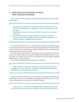 Boas práticas no abastecimento de água: procedimentos para a minimização de riscos à saúde
167Secretaria de Vigilância em Saúde
3.1 Avaliação da qualidade da água 				
para consumo humano
De início cabe destacar alguns aspectos fundamentais relacionados à quali-
dade da água:
•	 A qualidade de uma água é um atributo determinado por suas carac-
terísticas, decorrentes das substâncias e dos microorganismos nela
presentes.
•	 A qualidade da água é um conceito relativo aos usos de uma determi-
nada fonte.
•	 A qualidade da água é variável (dinâmica) no tempo e no espaço.
•	 Há uma estreita interdependência entre qualidade da água bruta, tra-
tamento da água e qualidade da água tratada.
O conceito de poluição deve ser entendido como perda de qualidade da água,
ou seja, alterações em suas características que comprometam um ou mais usos do
manancial. Por sua vez, contaminação é em geral entendida como um fenômeno de
poluição que apresente riscos à saúde.
Em linhas gerais, água potável é aquela que pode ser consumida sem riscos à
saúde e sem causar rejeição ao consumo. O padrão de potabilidade da água é com-
posto por um conjunto de características (parâmetros) que lhe confere qualidade
própria para o consumo humano.
De acordo com a definição da Portaria MS no
518/2004:
“Água potável é a água para consumo humano cujos parâmetros mi-
crobiológicos, físicos, químicos e radioativos atendam ao padrão de pota-
bilidade e que não ofereça riscos à saúde.”
Porém, o tratamento da água, em si, não garante a manutenção da condição de
potabilidade, uma vez que a qualidade da água pode-se deteriorar entre o trata-
mento, a distribuição, a reservação e o consumo. Portanto:
A obtenção e a manutenção da potabilidade da água dependem de
uma visão sistêmica, abrangendo a dinâmica da água desde o manancial
 