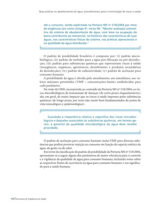 Boas práticas no abastecimento de água: procedimentos para a minimização de riscos à saúde
168 Secretaria de Vigilância em Saúde
até o consumo, sendo explicitada na Portaria MS no
518/2004 por meio
de exigências tais como (artigo 9o
, inciso III): “Manter avaliação sistemá-
tica do sistema de abastecimento de água, com base na ocupação da
bacia contribuinte ao manancial, no histórico das características de suas
águas, nas características físicas do sistema, nas práticas operacionais e
na qualidade da água distribuída.”
O padrão de potabilidade brasileiro é composto por: (i) padrão micro-
biológico; (ii) padrão de turbidez para a água pós-filtração ou pré-desinfec-
ção; (iii) padrão para substâncias químicas que representam riscos à saúde
(inorgânicas, orgânicas, agrotóxicos, desinfetantes e produtos secundários
da desinfecção); (iv) padrão de radioatividade; (v) padrão de aceitação para
consumo humano.
A potabilidade da água é aferida pelo atendimento, em simultâneo, aos va-
lores máximos permitidos (VMP – concentrações-limite) estabelecidos para
cada parâmetro.
Na visão da OMS, incorporada ao conteúdo da Portaria MS no
518/2004, os ris-
cos microbiológicos de transmissão de doenças (de curto prazo, inquestionáveis),
são, em geral, de maior impacto que os riscos à saúde impostos pelas substâncias
químicas (de longo prazo, por vezes não muito bem fundamentados do ponto de
vista toxicológico e epidemiológico).
Guardada a importância relativa e específica dos riscos microbio-
lógicos e daqueles associados às substâncias químicas, em termos ge-
rais, a garantia da qualidade microbiológica da água deve receber
prioridade.
O padrão de aceitação para consumo humano inclui VMP para diversas subs-
tâncias que podem provocar rejeição ao consumo em função do aspecto estético da
água, do gosto ou do odor.
Em torno da classificação do padrão de potabilidade da Portaria MS no
518/2004,
apresentam-se a seguir alguns dos parâmetros de maior relevância para o controle
e a vigilância da qualidade da água para consumo humano, incluindo notas sobre
as respectivas fontes de ocorrência na água para consumo humano e seu significa-
do para a saúde humana.
 