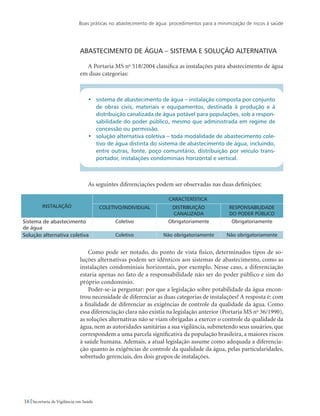 Boas práticas no abastecimento de água: procedimentos para a minimização de riscos à saúde
16 Secretaria de Vigilância em Saúde
Abastecimento de água – sistema e solução alternativa
A Portaria MS no
518/2004 classifica as instalações para abastecimento de água
em duas categorias:
•	 sistema de abastecimento de água – instalação composta por conjunto
de obras civis, materiais e equipamentos, destinada à produção e à
distribuição canalizada de água potável para populações, sob a respon-
sabilidade do poder público, mesmo que administrada em regime de
concessão ou permissão.
•	 solução alternativa coletiva – toda modalidade de abastecimento cole-
tivo de água distinta do sistema de abastecimento de água, incluindo,
entre outras, fonte, poço comunitário, distribuição por veículo trans-
portador, instalações condominiais horizontal e vertical.
As seguintes diferenciações podem ser observadas nas duas definições:
Instalação
Característica
Coletivo/individual Distribuição
canalizada
Responsabilidade
do poder público
Sistema de abastecimento
de água
Coletivo Obrigatoriamente Obrigatoriamente
Solução alternativa coletiva Coletivo Não obrigatoriamente Não obrigatoriamente
Como pode ser notado, do ponto de vista físico, determinados tipos de so-
luções alternativas podem ser idênticos aos sistemas de abastecimento, como as
instalações condominiais horizontais, por exemplo. Nesse caso, a diferenciação
estaria apenas no fato de a responsabilidade não ser do poder público e sim do
próprio condomínio.
Poder-se-ia perguntar: por que a legislação sobre potabilidade da água encon-
trou necessidade de diferenciar as duas categorias de instalações? A resposta é: com
a finalidade de diferenciar as exigências de controle da qualidade da água. Como
essa diferenciação clara não existia na legislação anterior (Portaria MS no
36/1990),
as soluções alternativas não se viam obrigadas a exercer o controle da qualidade da
água, nem as autoridades sanitárias a sua vigilância, submetendo seus usuários, que
correspondem a uma parcela significativa da população brasileira, a maiores riscos
à saúde humana. Ademais, a atual legislação assume como adequada a diferencia-
ção quanto às exigências de controle da qualidade da água, pelas particularidades,
sobretudo gerenciais, dos dois grupos de instalações.
 
