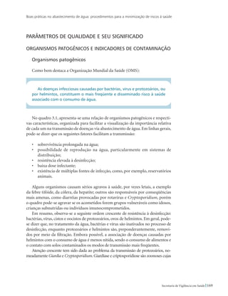 Boas práticas no abastecimento de água: procedimentos para a minimização de riscos à saúde
169Secretaria de Vigilância em Saúde
Parâmetros de qualidade e seu significado
Organismos patogênicos e indicadores de contaminação
Organismos patogênicos
Como bem destaca a Organização Mundial da Saúde (OMS):
As doenças infecciosas causadas por bactérias, vírus e protozoários, ou
por helmintos, constituem o mais freqüente e disseminado risco à saúde
associado com o consumo de água.
No quadro 3.1, apresenta-se uma relação de organismos patogênicos e respecti-
vas características, organizada para facilitar a visualização da importância relativa
de cada um na transmissão de doenças via abastecimento de água. Em linhas gerais,
pode-se dizer que os seguintes fatores facilitam a transmissão:
•	 sobrevivência prolongada na água;
•	 possibilidade de reprodução na água, particularmente em sistemas de
distribuição;
•	 resistência elevada à desinfecção;
•	 baixa dose infectante;
•	 existência de múltiplas fontes de infecção, como, por exemplo, reservatórios
animais.
Alguns organismos causam sérios agravos à saúde, por vezes letais, a exemplo
da febre tifóide, da cólera, da hepatite; outros são responsáveis por conseqüências
mais amenas, como diarréias provocadas por rotavírus e Cryptosporidium, porém
o quadro pode-se agravar se os acometidos forem grupos vulneráveis como idosos,
crianças subnutridas ou indivíduos imunocomprometidos.
Em resumo, observa-se a seguinte ordem crescente de resistência à desinfecção:
bactérias, vírus, cistos e oocistos de protozoários, ovos de helmintos. Em geral, pode-
se dizer que, no tratamento da água, bactérias e vírus são inativados no processo de
desinfecção, enquanto protozoários e helmintos são, preponderantemente, removi-
dos por meio da filtração. Embora possível, a associação de doenças causadas por
helmintos com o consumo de água é menos nítida, sendo o consumo de alimentos e
o contato com solos contaminados os modos de transmissão mais freqüentes.
Atenção crescente tem sido dada ao problema da transmissão de protozoários, no-
meadamente Giardia e Cryptosporidium.Giardíase e criptosporidiose são zoonoses cujas
 
