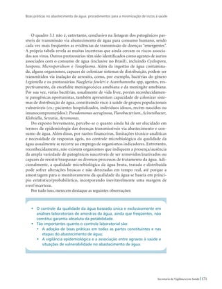 Boas práticas no abastecimento de água: procedimentos para a minimização de riscos à saúde
171Secretaria de Vigilância em Saúde
O quadro 3.1 não é, entretanto, conclusivo na listagem dos patogênicos pas-
síveis de transmissão via abastecimento de água para consumo humano, sendo
cada vez mais freqüentes as evidências de transmissão de doenças “emergentes”.
A própria tabela revela as muitas incertezas que ainda cercam os riscos associa-
dos aos vírus. Outros protozoários têm sido identificados como agentes de surtos
associados com o consumo de água (inclusive no Brasil), incluindo Cyclospora,
Isospora, Microsporidium e Toxoplasma. Além da ingestão de água contamina-
da, alguns organismos, capazes de colonizar sistemas de distribuição, podem ser
transmitidos via inalação de aerosóis, como, por exemplo, bactérias do gênero
Legionella e os protozoários Naegleria fowleri e Acanthamoeba spp, agentes, res-
pectivamente, da encefalite meningocócica amebiana e da meningite amebiana.
Por sua vez, várias bactérias, usualmente de vida livre, porém reconhecidamen-
te patogênicas oportunistas, também apresentam capacidade de colonizar siste-
mas de distribuição de água, constituindo risco à saúde de grupos populacionais
vulneráveis (ex.: pacientes hospitalizados, indivíduos idosos, recém-nascidos ou
imunocomprometidos): Pseudomonas aeruginosa, Flavobacterium, Acinetobacter,
Klebsiella, Serratia, Aeromonas.
Do exposto brevemente, percebe-se o quanto ainda há de ser elucidado em
termos da epidemiologia das doenças transmissíveis via abastecimento e con-
sumo de água. Além disso, por razões financeiras, limitações técnico-analíticas
e necessidade de respostas ágeis, no controle microbiológico da qualidade da
água usualmente se recorre ao emprego de organismos indicadores. Entretanto,
reconhecidamente, não existem organismos que indiquem a presença/ausência
da ampla variedade de patogênicos suscetíveis de ser removidos/inativados ou
capazes de resistir/traspassar os diversos processos de tratamento da água. Adi-
cionalmente, a qualidade microbiológica da água bruta, tratada e distribuída
pode sofrer alterações bruscas e não detectadas em tempo real, até porque a
amostragem para o monitoramento da qualidade da água se baseia em princí-
pio estatístico/probabilístico, incorporando inevitavelmente uma margem de
erro/incerteza.
Por tudo isso, merecem destaque as seguintes observações:
•	 O controle da qualidade da água baseado única e exclusivamente em
análises laboratoriais de amostras da água, ainda que freqüentes, não
constitui garantia absoluta da potabilidade.
•	 Tão importantes quanto o controle laboratorial são:
•	 A adoção de boas práticas em todas as partes constituintes e nas
etapas do abastecimento de água;
•	 A vigilância epidemiológica e a associação entre agravos à saúde e
situações de vulnerabilidade no abastecimento de água.
 