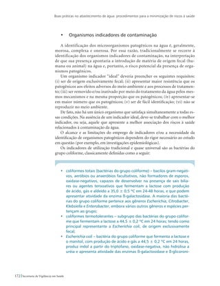 Boas práticas no abastecimento de água: procedimentos para a minimização de riscos à saúde
172 Secretaria de Vigilância em Saúde
•	 Organismos indicadores de contaminação
A identificação dos microorganismos patogênicos na água é, geralmente,
morosa, complexa e onerosa. Por essa razão, tradicionalmente se recorre à
identificação dos organismos indicadores de contaminação, na interpretação
de que sua presença apontaria a introdução de matéria de origem fecal (hu-
mana ou animal) na água e, portanto, o risco potencial da presença de orga-
nismos patogênicos.
Um organismo indicador “ideal” deveria preencher os seguintes requisitos:
(i) ser de origem exclusivamente fecal; (ii) apresentar maior resistência que os
patogênicos aos efeitos adversos do meio ambiente e aos processos de tratamen-
to; (iii) ser removido e/ou inativado por meio do tratamento da água pelos mes-
mos mecanismos e na mesma proporção que os patogênicos; (iv) apresentar-se
em maior número que os patogênicos; (v) ser de fácil identificação; (vi) não se
reproduzir no meio ambiente.
De fato, não há um único organismo que satisfaça simultaneamente a todas es-
sas condições. Na ausência de um indicador ideal, deve-se trabalhar com o melhor
indicador, ou seja, aquele que apresente a melhor associação dos riscos à saúde
relacionados à contaminação da água.
O alcance e as limitações do emprego de indicadores e/ou a necessidade da
identificação de organismos patogênicos dependem do rigor necessário ao estudo
em questão (por exemplo, em investigações epidemiológicas).
Os indicadores de utilização tradicional e quase universal são as bactérias do
grupo coliforme, classicamente definidas como a seguir:
•	 coliformes totais (bactérias do grupo coliforme) – bacilos gram-negati-
vos, aeróbios ou anaeróbios facultativos, não formadores de esporos,
oxidase-negativos, capazes de desenvolver na presença de sais bilia-
res ou agentes tensoativos que fermentam a lactose com produção
de ácido, gás e aldeído a 35,0 ± 0,5 ºC em 24-48 horas, e que podem
apresentar atividade da enzima ß-galactosidase. A maioria das bacté-
rias do grupo coliforme pertence aos gêneros Escherichia, Citrobacter,
Klebsiella e Enterobacter, embora vários outros gêneros e espécies per-
tençam ao grupo;
•	 coliformes termotolerantes – subgrupo das bactérias do grupo colifor-
me que fermentam a lactose a 44,5 ± 0,2 ºC em 24 horas; tendo como
principal representante a Escherichia coli, de origem exclusivamente
fecal;
•	 Escherichia coli – bactéria do grupo coliforme que fermenta a lactose e
o manitol, com produção de ácido e gás a 44,5 ± 0,2 ºC em 24 horas,
produz indol a partir do triptofano, oxidase-negativa, não hidrolisa a
uréia e apresenta atividade das enzimas ß-galactosidase e ß-glicoroni-
 