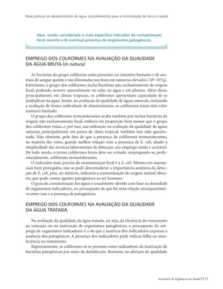 Boas práticas no abastecimento de água: procedimentos para a minimização de riscos à saúde
173Secretaria de Vigilância em Saúde
dase, sendo considerada o mais específico indicador de contaminação
fecal recente e de eventual presença de organismos patogênicos.
Emprego dos coliformes na avaliação da qualidade 	
da água bruta (in natura)
As bactérias do grupo coliforme estão presentes no intestino humano e de ani-
mais de sangue quente e são eliminadas nas fezes em números elevados (106
-108
/g).
Entretanto, o grupo dos coliformes inclui bactérias não exclusivamente de origem
fecal, podendo ocorrer naturalmente no solo, na água e em plantas. Além disso,
principalmente em climas tropicais, os coliformes apresentam capacidade de se
multiplicar na água. Assim, na avaliação da qualidade de águas naturais, incluindo
a avaliação de fontes individuais de abastecimento, os coliformes totais têm valor
sanitário limitado.
O grupo dos coliformes termotolerantes acaba também por incluir bactérias de
origem não exclusivamente fecal, embora em proporção bem menor que o grupo
dos coliformes totais, e, por isso, sua utilização na avaliação da qualidade de águas
naturais, principalmente em países de clima tropical, também tem sido questio-
nada. Não obstante, pelo fato de que a presença de coliformes termotolerantes,
na maioria das vezes, guarda melhor relação com a presença de E. coli, aliado à
simplicidade das técnicas laboratoriais de detecção, seu emprego ainda é aceitável.
De todo modo, o termo coliformes fecais deve ser evitado, empregando-se, prefe-
rencialmente, coliformes termotolerantes.
O indicador mais preciso de contaminação fecal é a E. coli. Mesmo em manan-
ciais bem protegidos, não se pode desconsiderar a importância sanitária da detec-
ção de E. coli, pois, no mínimo, indicaria a contaminação de origem animal silves-
tre, que pode conter agentes patogênicos ao ser humano.
O grau de contaminação das águas é usualmente aferido com base na densidade
de organismos indicadores, no pressuposto de que há uma relação semiquantitati-
va entre esta e a presença de patogênicos.
Emprego dos coliformes na avaliação da qualidade 	
da água tratada
Na avaliação da qualidade da água tratada, ou seja, da eficiência do tratamento
na remoção ou na inativação de organismos patogênicos, o pressuposto do em-
prego de organismos indicadores é o de que a ausência dos indicadores expressa a
ausência dos patogênicos. A presença dos indicadores pode indicar falha ou insu-
ficiência no tratamento.
Rigorosamente, os coliformes só se prestam como indicadores da inativação de
bactérias patogênicas por meio da desinfecção. Portanto, na aferição da qualidade
 